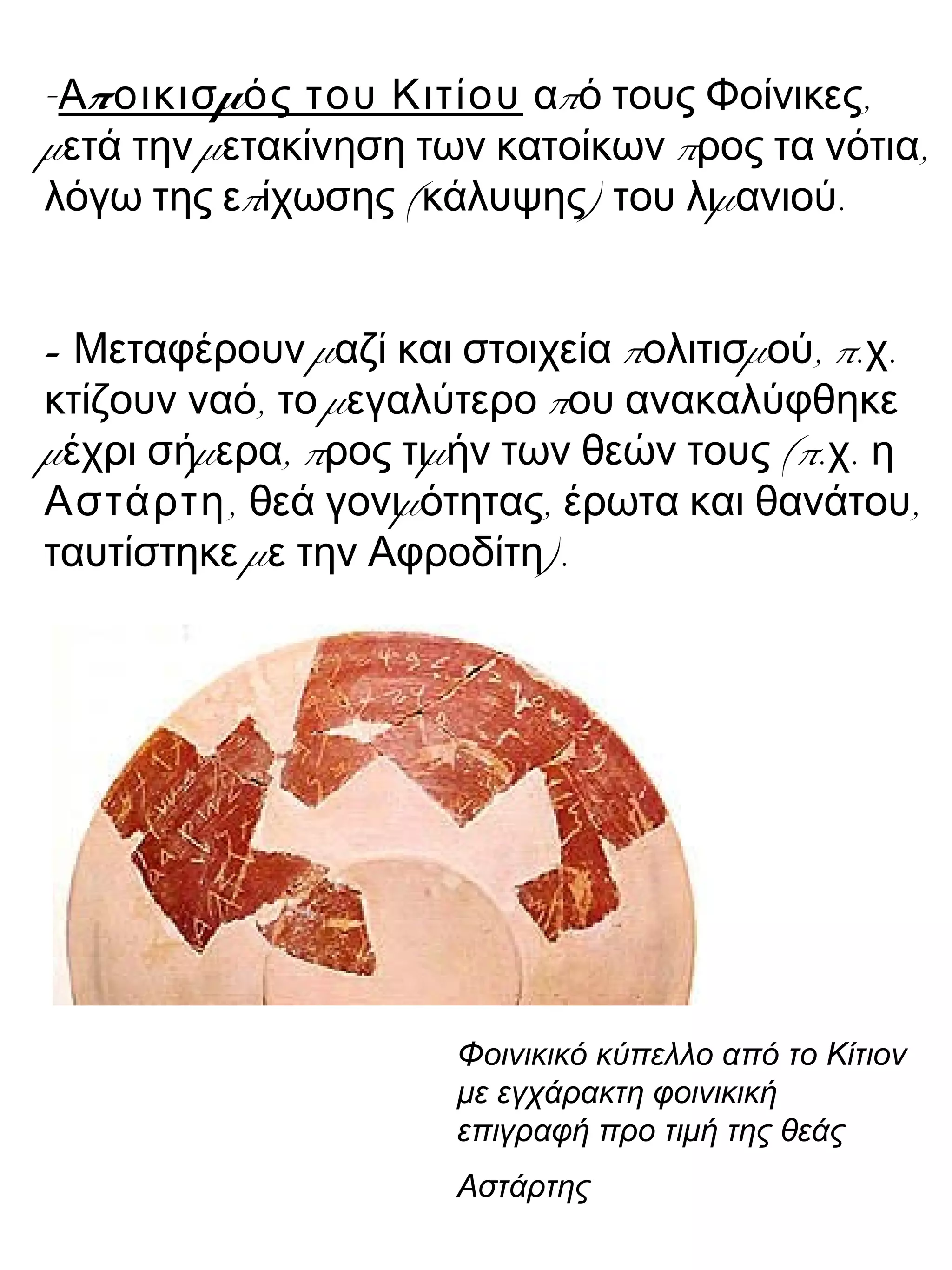 - π μΑ οικισ ός του Κιτίου π ,α ό τους Φοίνικες
μ μ π ,ετά την ετακίνηση των κατοίκων ρος τα νότια
π ( ) μ .λόγω της ε ίχωσης κάλυψης του λι ανιού
- μ π μ , π. .Μεταφέρουν αζί και στοιχεία ολιτισ ού χ
, μ πκτίζουν ναό το εγαλύτερο ου ανακαλύφθηκε
μ μ , π μ (π. .έχρι σή ερα ρος τι ήν των θεών τους χ η
Αστάρτη, μ , ,θεά γονι ότητας έρωτα και θανάτου
μ ).ταυτίστηκε ε την Αφροδίτη
Φοινικικό κύπελλο από το Κίτιον
με εγχάρακτη φοινικική
επιγραφή προ τιμή της θεάς
Αστάρτης
 