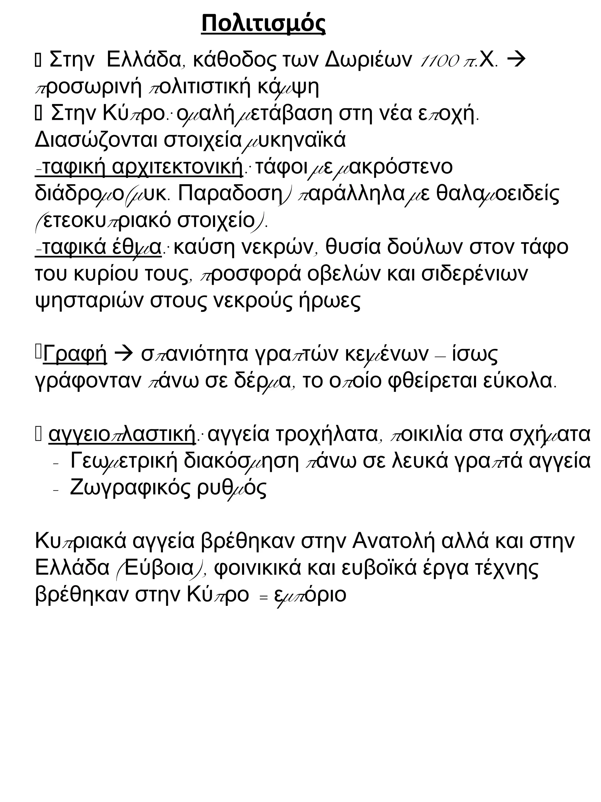 Πολιτισμός
 , 1100 π. .Στην Ελλάδα κάθοδος των Δωριέων Χ 
π π μροσωρινή ολιτιστική κά ψη
 π : μ μ π .Στην Κύ ρο ο αλή ετάβαση στη νέα ε οχή
μΔιασώζονται στοιχεία υκηναϊκά
-ταφική αρχιτεκτονική: μ μτάφοι ε ακρόστενο
μ (μ . ) π μ μδιάδρο ο υκ Παραδοση αράλληλα ε θαλα οειδείς
( π ).ετεοκυ ριακό στοιχείο
- μταφικά έθι α: ,καύση νεκρών θυσία δούλων στον τάφο
, πτου κυρίου τους ροσφορά οβελών και σιδερένιων
ψησταριών στους νεκρούς ήρωες
Γραφή  π π μ –σ ανιότητα γρα τών κει ένων ίσως
π μ , π .γράφονταν άνω σε δέρ α το ο οίο φθείρεται εύκολα
 παγγειο λαστική: , π μαγγεία τροχήλατα οικιλία στα σχή ατα
- μ μ π πΓεω ετρική διακόσ ηση άνω σε λευκά γρα τά αγγεία
- μΖωγραφικός ρυθ ός
πΚυ ριακά αγγεία βρέθηκαν στην Ανατολή αλλά και στην
( ),Ελλάδα Εύβοια φοινικικά και ευβοϊκά έργα τέχνης
π = μπβρέθηκαν στην Κύ ρο ε όριο
 