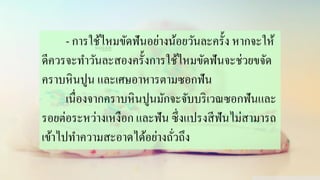 - การใช้ไหมขัดฟันอย่างน้อยวันละครั้ง หากจะให้
ดีควรจะทาวันละสองครั้งการใช้ไหมขัดฟันจะช่วยขจัด
คราบหินปูน และเศษอาหารตามซอกฟัน
เนื่องจากคราบหินปูนมักจะจับบริเวณซอกฟันและ
รอยต่อระหว่างเหงือก และฟัน ซึ่งแปรงสีฟันไม่สามารถ
เข้าไปทาความสะอาดได้อย่างถั่วถึง
 