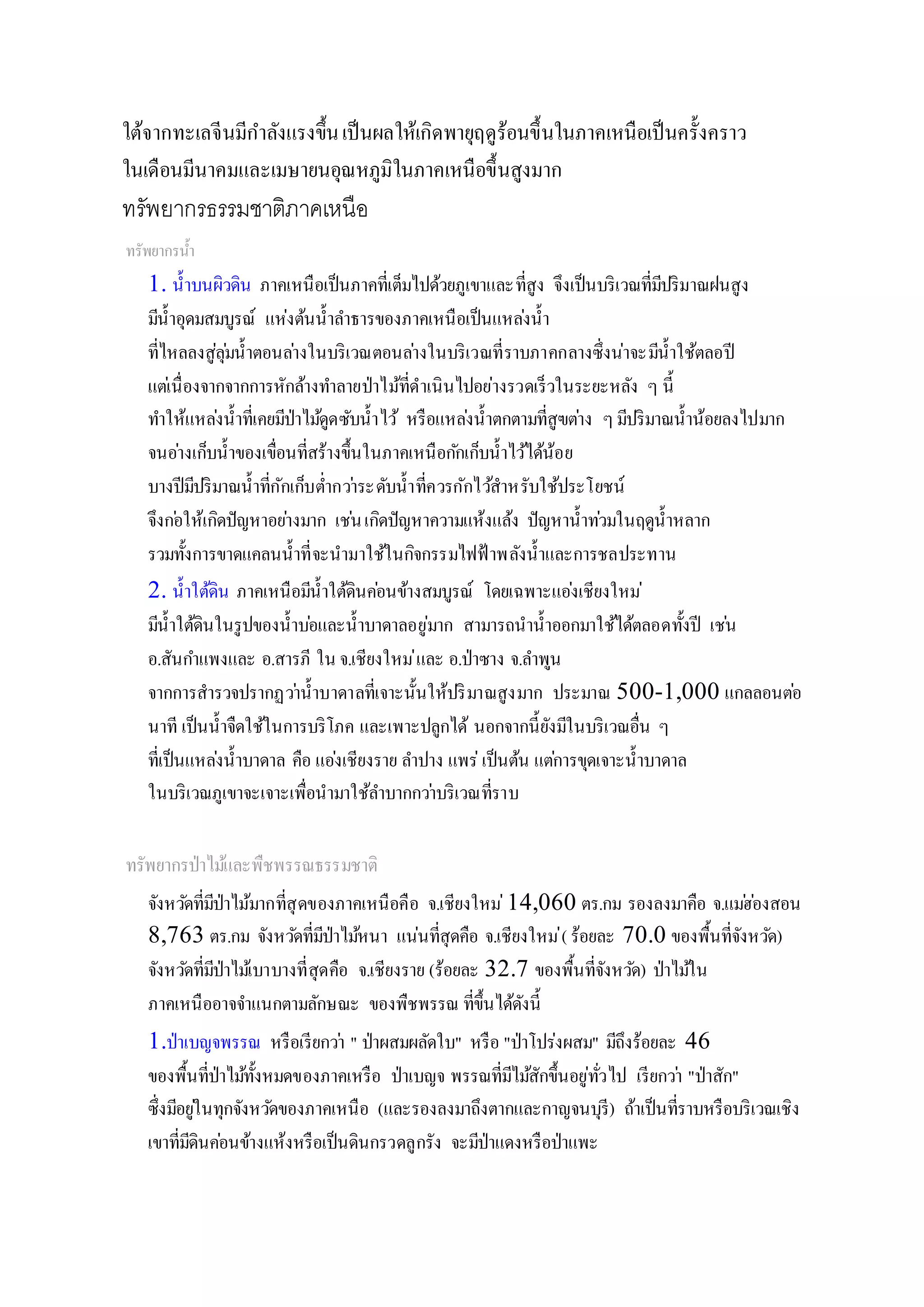 ใต้จากทะเลจีนมีกาลังแรงขึ้นเป็นผลให้เกิดพายุฤดูร้อนขึ้นในภาคเหนือเป็นครั้งคราว
ในเดือนมีนาคมและเมษายนอุณหภูมิในภาคเหนือขึ้นสูงมาก
ทรัพยากรธรรมชาติภาคเหนือ
ทรัพยากรน้า
1. น้าบนผิวดิน ภาคเหนือเป็นภาคที่เต็มไปด้วยภูเขาและที่สูง จึงเป็นบริเวณที่มีปริมาณฝนสูง
มีน้าอุดมสมบูรณ์ แห่งต้นน้าลาธารของภาคเหนือเป็นแหล่งน้า
ที่ไหลลงสู่ลุ่มน้าตอนล่างในบริเวณตอนล่างในบริเวณที่ราบภาคกลางซึ่งน่าจะมีน้าใช้ตลอปี
แต่เนื่องจากจากการหักล้างทาลายป่าไม้ที่ดาเนินไปอย่างรวดเร็วในระยะหลัง ๆ นี้
ทาให้แหล่งน้าที่เคยมีป่าไม้ดูดซับน้าไว้ หรือแหล่งน้าตกตามที่สูฃต่าง ๆมีปริมาณน้าน้อยลงไปมาก
จนอ่างเก็บน้าของเขื่อนที่สร้างขึ้นในภาคเหนือกักเก็บน้าไว้ได้น้อย
บางปีมีปริมาณน้าที่กักเก็บต่ากว่าระดับน้าที่ควรกักไว้สาหรับใช้ประโยชน์
จึงก่อให้เกิดปัญหาอย่างมาก เช่นเกิดปัญหาความแห้งแล้ง ปัญหาน้าท่วมในฤดูน้าหลาก
รวมทั้งการขาดแคลนน้าที่จะนามาใช้ในกิจกรรมไฟฟ้ าพลังน้าและการชลประทาน
2. น้าใต้ดิน ภาคเหนือมีน้าใต้ดินค่อนข้างสมบูรณ์ โดยเฉพาะแอ่งเชียงใหม่
มีน้าใต้ดินในรูปของน้าบ่อและน้าบาดาลอยู่มาก สามารถนาน้าออกมาใช้ได้ตลอดทั้งปี เช่น
อ.สันกาแพงและ อ.สารภี ใน จ.เชียงใหม่และ อ.ป่าซาง จ.ลาพูน
จากการสารวจปรากฏว่าน้าบาดาลที่เจาะนั้นให้ปริมาณสูงมาก ประมาณ 500-1,000 แกลลอนต่อ
นาที เป็นน้าจืดใช้ในการบริโภค และเพาะปลูกได้ นอกจากนี้ยังมีในบริเวณอื่น ๆ
ที่เป็นแหล่งน้าบาดาล คือ แอ่งเชียงราย ลาปาง แพร่เป็นต้น แต่การขุดเจาะน้าบาดาล
ในบริเวณภูเขาจะเจาะเพื่อนามาใช้ลาบากกว่าบริเวณที่ราบ
ทรัพยากรป่าไม้และพืชพรรณธรรมชาติ
จังหวัดที่มีป่าไม้มากที่สุดของภาคเหนือคือ จ.เชียงใหม่14,060 ตร.กม รองลงมาคือ จ.แม่ฮ่องสอน
8,763 ตร.กม จังหวัดที่มีป่าไม้หนา แน่นที่สุดคือ จ.เชียงใหม่( ร้อยละ 70.0 ของพื้นที่จังหวัด)
จังหวัดที่มีป่าไม้เบาบางที่สุดคือ จ.เชียงราย (ร้อยละ 32.7 ของพื้นที่จังหวัด) ป่าไม้ใน
ภาคเหนืออาจจาแนกตามลักษณะ ของพืชพรรณ ที่ขึ้นได้ดังนี้
1.ป่าเบญจพรรณ หรือเรียกว่า " ป่าผสมผลัดใบ" หรือ "ป่าโปร่งผสม" มีถึงร้อยละ 46
ของพื้นที่ป่าไม้ทั้งหมดของภาคเหรือ ป่าเบญจ พรรณที่มีไม้สักขึ้นอยู่ทั่วไป เรียกว่า "ป่าสัก"
ซึ่งมีอยู่ในทุกจังหวัดของภาคเหนือ (และรองลงมาถึงตากและกาญจนบุรี) ถ้าเป็นที่ราบหรือบริเวณเชิง
เขาที่มีดินค่อนข้างแห้งหรือเป็นดินกรวดลูกรัง จะมีป่าแดงหรือป่าแพะ
 