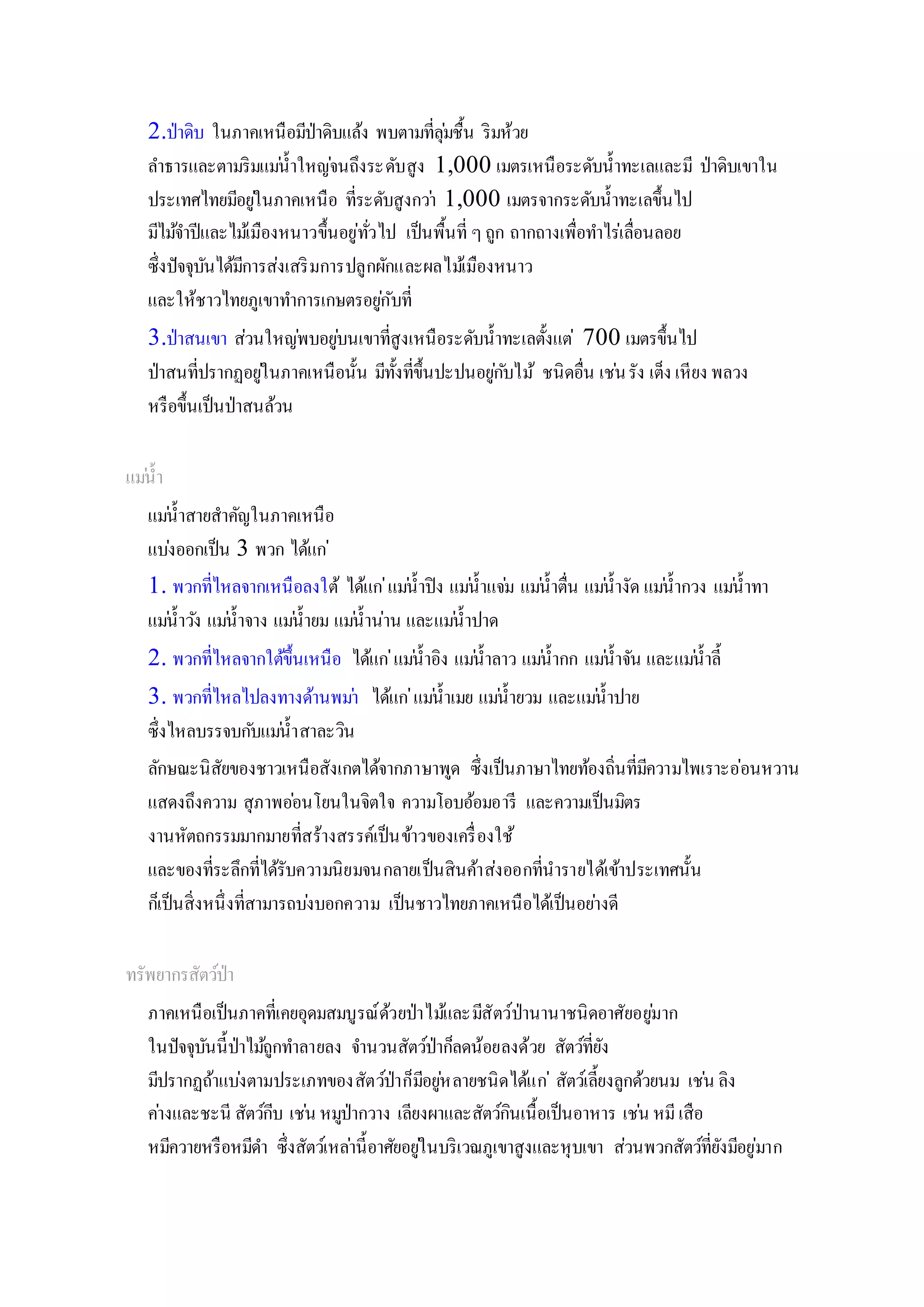 2.ป่าดิบ ในภาคเหนือมีป่าดิบแล้ง พบตามที่ลุ่มชื้น ริมห้วย
ลาธารและตามริมแม่น้าใหญ่จนถึงระดับสูง 1,000 เมตรเหนือระดับน้าทะเลและมี ป่าดิบเขาใน
ประเทศไทยมีอยู่ในภาคเหนือ ที่ระดับสูงกว่า 1,000 เมตรจากระดับน้าทะเลขึ้นไป
มีไม้จาปีและไม้เมืองหนาวขึ้นอยู่ทั่วไป เป็นพื้นที่ ๆถูก ถากถางเพื่อทาไร่เลื่อนลอย
ซึ่งปัจจุบันได้มีการส่งเสริมการปลูกผักและผลไม้เมืองหนาว
และให้ชาวไทยภูเขาทาการเกษตรอยู่กับที่
3.ป่าสนเขา ส่วนใหญ่พบอยู่บนเขาที่สูงเหนือระดับน้าทะเลตั้งแต่ 700 เมตรขึ้นไป
ป่าสนที่ปรากฏอยู่ในภาคเหนือนั้น มีทั้งที่ขึ้นปะปนอยู่กับไม้ ชนิดอื่น เช่นรัง เต็ง เหียง พลวง
หรือขึ้นเป็นป่าสนล้วน
แม่น้า
แม่น้าสายสาคัญในภาคเหนือ
แบ่งออกเป็น 3 พวก ได้แก่
1. พวกที่ไหลจากเหนือลงใต้ ได้แก่แม่น้าปิง แม่น้าแจ่ม แม่น้าตื่น แม่น้างัด แม่น้ากวง แม่น้าทา
แม่น้าวัง แม่น้าจาง แม่น้ายม แม่น้าน่าน และแม่น้าปาด
2. พวกที่ไหลจากใต้ขึ้นเหนือ ได้แก่แม่น้าอิง แม่น้าลาว แม่น้ากก แม่น้าจัน และแม่น้าลี้
3. พวกที่ไหลไปลงทางด้านพม่า ได้แก่แม่น้าเมย แม่น้ายวม และแม่น้าปาย
ซึ่งไหลบรรจบกับแม่น้าสาละวิน
ลักษณะนิสัยของชาวเหนือสังเกตได้จากภาษาพูด ซึ่งเป็นภาษาไทยท้องถิ่นที่มีความไพเราะอ่อนหวาน
แสดงถึงความ สุภาพอ่อนโยนในจิตใจ ความโอบอ้อมอารี และความเป็นมิตร
งานหัตถกรรมมากมายที่สร้างสรรค์เป็นข้าวของเครื่องใช้
และของที่ระลึกที่ได้รับความนิยมจนกลายเป็นสินค้าส่งออกที่นารายได้เข้าประเทศนั้น
ก็เป็นสิ่งหนึ่งที่สามารถบ่งบอกความ เป็นชาวไทยภาคเหนือได้เป็นอย่างดี
ทรัพยากรสัตว์ป่า
ภาคเหนือเป็นภาคที่เคยอุดมสมบูรณ์ด้วยป่าไม้และมีสัตว์ป่านานาชนิดอาศัยอยู่มาก
ในปัจจุบันนี้ป่าไม้ถูกทาลายลง จานวนสัตว์ป่าก็ลดน้อยลงด้วย สัตว์ที่ยัง
มีปรากฏถ้าแบ่งตามประเภทของสัตว์ป่าก็มีอยู่หลายชนิดได้แก่ สัตว์เลี้ยงลูกด้วยนม เช่น ลิง
ค่างและชะนี สัตว์กีบ เช่น หมูป่ากวาง เลียงผาและสัตว์กินเนื้อเป็นอาหาร เช่น หมีเสือ
หมีควายหรือหมีดา ซึ่งสัตว์เหล่านี้อาศัยอยู่ในบริเวณภูเขาสูงและหุบเขา ส่วนพวกสัตว์ที่ยังมีอยู่มาก
 