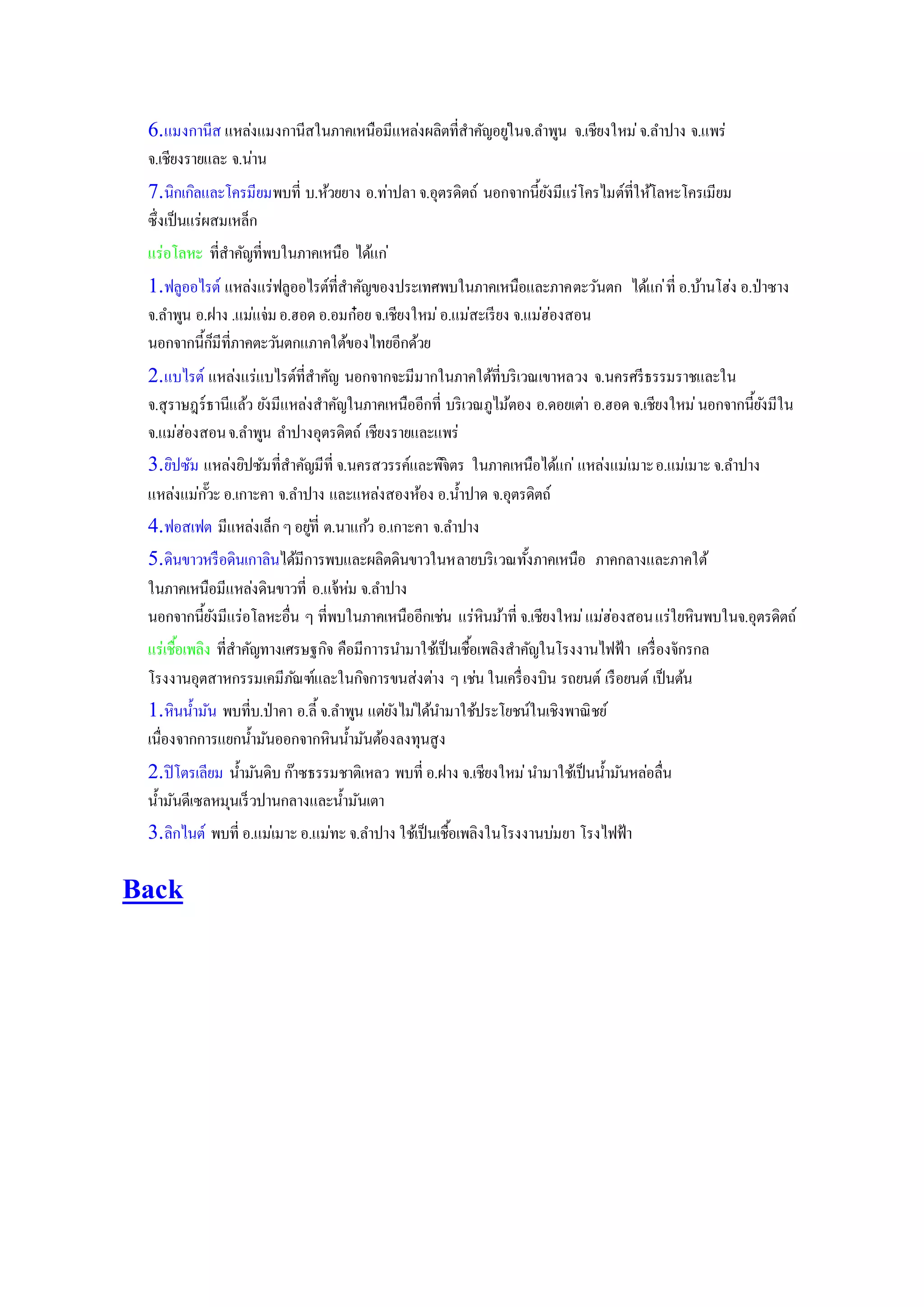 6.แมงกานีส แหล่งแมงกานีสในภาคเหนือมีแหล่งผลิตที่สาคัญอยู่ในจ.ลาพูน จ.เชียงใหม่จ.ลาปาง จ.แพร่
จ.เชียงรายและ จ.น่าน
7.นิกเกิลและโครมียมพบที่ บ.ห้วยยาง อ.ท่าปลา จ.อุตรดิตถ์ นอกจากนี้ยังมีแร่โครไมต์ที่ให้โลหะโครเมียม
ซึ่งเป็นแร่ผสมเหล็ก
แร่อโลหะ ที่สาคัญที่พบในภาคเหนือ ได้แก่
1.ฟลูออไรต์ แหล่งแร่ฟลูออไรต์ที่สาคัญของประเทศพบในภาคเหนือและภาคตะวันตก ได้แก่ที่ อ.บ้านโฮ่ง อ.ป่าซาง
จ.ลาพูน อ.ฝาง .แม่แจ่มอ.ฮอด อ.อมก๋อย จ.เชียงใหม่อ.แม่สะเรียง จ.แม่ฮ่องสอน
นอกจากนี้ก็มีที่ภาคตะวันตกแภาคใต้ของไทยอีกด้วย
2.แบไรต์ แหล่งแร่แบไรต์ที่สาคัญ นอกจากจะมีมากในภาคใต้ที่บริเวณเขาหลวง จ.นครศรีธรรมราชและใน
จ.สุราษฎร์ธานีแล้ว ยังมีแหล่งสาคัญในภาคเหนืออีกที่ บริเวณภูไม้ตอง อ.ดอยเต่า อ.ฮอด จ.เชียงใหม่นอกจากนี้ยังมีใน
จ.แม่ฮ่องสอนจ.ลาพูน ลาปางอุตรดิตถ์ เชียงรายและแพร่
3.ยิปซัม แหล่งยิปซัมที่สาคัญมีที่ จ.นครสวรรค์และพิจิตร ในภาคเหนือได้แก่ แหล่งแม่เมาะอ.แม่เมาะจ.ลาปาง
แหล่งแม่กั๊วะอ.เกาะคา จ.ลาปาง และแหล่งสองห้อง อ.น้าปาด จ.อุตรดิตถ์
4.ฟอสเฟต มีแหล่งเล็ก ๆอยู่ที่ ต.นาแก้ว อ.เกาะคา จ.ลาปาง
5.ดินขาวหรือดินเกาลินได้มีการพบและผลิตดินขาวในหลายบริเวณทั้งภาคเหนือ ภาคกลางและภาคใต้
ในภาคเหนือมีแหล่งดินขาวที่ อ.แจ้ห่ม จ.ลาปาง
นอกจากนี้ยังมีแร่อโลหะอื่น ๆ ที่พบในภาคเหนืออีกเช่น แร่หินม้าที่ จ.เชียงใหม่แม่ฮ่องสอนแร่ใยหินพบในจ.อุตรดิตถ์
แร่เชื้อเพลิง ที่สาคัญทางเศรษฐกิจ คือมีกาารนามาใช้เป็นเชื้อเพลิงสาคัญในโรงงานไฟฟ้า เครื่องจักรกล
โรงงานอุตสาหกรรมเคมีภัณฑ์และในกิจการขนส่งต่าง ๆ เช่นในเครื่องบิน รถยนต์ เรือยนต์ เป็นต้น
1.หินน้ามัน พบที่บ.ป่าคา อ.ลี้ จ.ลาพูน แต่ยังไม่ได้นามาใช้ประโยชน์ในเชิงพาณิชย์
เนื่องจากการแยกน้ามันออกจากหินน้ามันต้องลงทุนสูง
2.ปิโตรเลียม น้ามันดิบ กาาซธรรมชาติเหลว พบที่ อ.ฝาง จ.เชียงใหม่นามาใช้เป็นน้ามันหล่อลื่น
น้ามันดีเซลหมุนเร็วปานกลางและน้ามันเตา
3.ลิกไนต์ พบที่ อ.แม่เมาะอ.แม่ทะจ.ลาปาง ใช้เป็นเชื้อเพลิงในโรงงานบ่มยา โรงไฟฟ้า
Back
 