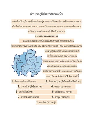 ลักษณะภูมิประเทศภาคเหนือ
ภาคเหนือเป็นภูมิภาคหนึ่งของไทยอยู่ทางตอนเหนือของประเทศมีเขตแดนทางตอนเ
หนือติดกับชายแดนพม่าและลาวทางตะวันออกจรดชายแดนลาวและภาคอีสานทาง
ตะวันตกจรดพม่าและทางใต้ติดกับภาคกลาง
การแบ่งเขตการปกครอง
.....ภูมิประเทศของภาคเหนือเต็มไปขุนเขาน้อยใหญ่สลับซับซ้อน
โดยเฉพาะบริเวณตอนเหนือสุด เช่น จังหวัดเชียงราย เชียงใหม่ แม่ฮ่องสอน และน่าน
โดยมีจุดสูงสุดของภาค (และของประเทศ)
อยู่ที่ดอยอินทนนท์ จังหวัดเชียงใหม่
ทางตอนเหนือของภาคนั้นจะมีภาษาไทยที่มีสา
เนียงเป็นของตนเองเรียกว่า คาเมือง
จังหวัดในภาคเหนือถ้าจะแบ่งตามความคุ้นเคย
ของชาวไทยจะมีด้วยกัน 9 จังหวัด ดังนี้
1. เชียงราย (โยนกเชียงแสน)...........2. เชียงใหม่ (นพบุรีศรีนครพิงค์เชียงใหม่)
3. น่าน(นันทบุรีศรีนครน่าน) ..........4. พะเยา (ภูกามยาว) .....
5. แพร่ (เวียงโกศัย) ......................6. แม่ฮ่องสอน (พุกาม) .....
7. ลาปาง (เขลางค์นคร) ...............8. ลาพูน (หริภุญชัย) .....
9. อุตรดิตถ์ (สวางคบุรี)
 