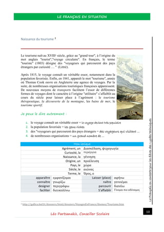 LeFrançaisencontextepourlesélèvesdesLycéestechniques
LE FRANÇAIS EN SITUATION
Léo Partsanakis, Conseiller Scolaire
10
Naissance du tourisme 2
Le tourisme naît au XVIIIe
siècle, grâce au "grand tour", à l’origine du
mot anglais "tourist","voyage circulaire". En français, le terme
"touriste" (1803) désigne des "voyageurs qui parcourent des pays
étrangers par curiosité … " (Littré).
Après 1815, le voyage connaît un véritable essor, notamment dans la
population favorisée. Enfin, en 1841, apparaît le mot "tourisme", année
où Thomas Cook ouvre en Angleterre une agence de voyages. Par la
suite, de nombreuses organisations touristiques françaises apparaissent.
De nouveaux moyens de transports facilitent l’essor de différentes
formes de voyages dont le caractère à l’origine "utilitaire" s’affaiblit au
cours du siècle pour laisser place à l’agrément : le tourisme
thérapeutique, la découverte de la montagne, les bains de mer, le
tourisme sportif.
Je peux le dire autrement :
1. le voyage connaît un véritable essor = le voyage devient très populaire
2. la population favorisée = les gens riches
3. des "voyageurs qui parcourent des pays étrangers = des voyageurs qui visitent …
4. de nombreuses organisations = un grand nombre de …
Mon lexique
Agrément, un Διασκέδαση, ψυχαγωγία
Curiosité, la περιέργεια
Naissance, la γέννηση
Origine, un προέλευση
Pays, le χώρα
Siècle, le αιώνας
Terme, le Όρος, ο
apparaître εμφανίζομαι Laisser (place) αφήνω
connaître γνωρίζω naître γεννιέμαι
designer περιγράφω parcourir διανύω
faciliter διευκολύνω S’affaiblir Γίνομαι πιο αδύναμος
2 http://gallica.bnf.fr/dossiers/html/dossiers/VoyagesEnFrance/themes/Tourisme.htm
 