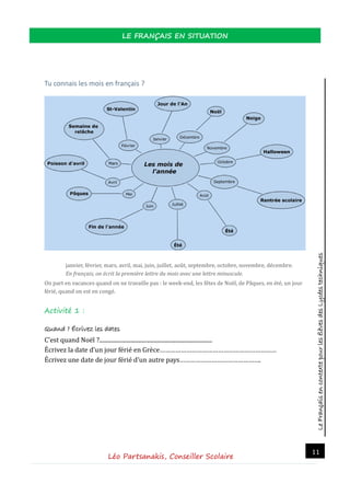 LeFrançaisencontextepourlesélèvesdesLycéestechniques
LE FRANÇAIS EN SITUATION
Léo Partsanakis, Conseiller Scolaire
11
Tu connais les mois en français ?
janvier, fevrier, mars, avril, mai, juin, juillet, aout, septembre, octobre, novembre, decembre.
En français, on écrit la première lettre du mois avec une lettre minuscule.
On part en vacances quand on ne travaille pas : le week-end, les fetes de Noel, de Paques, en ete, un jour
ferie, quand on est en conge.
Activité 1 :
Quand ? Écrivez les dates
C’est quand Noel ?..............................................................................
Ecrivez la date d’un jour ferie en Grece…………………………………………………………
Ecrivez une date de jour ferie d’un autre pays……………………………………….
 