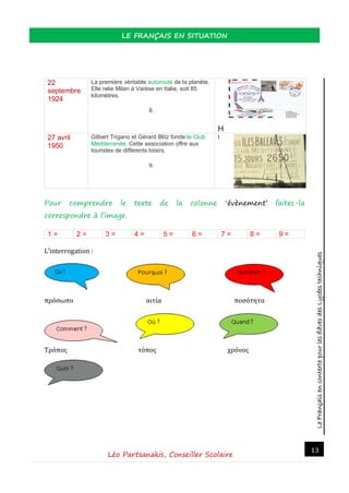 LeFrançaisencontextepourlesélèvesdesLycéestechniques
LE FRANÇAIS EN SITUATION
Léo Partsanakis, Conseiller Scolaire
13
22
septembre
1924
La première véritable autoroute de la planète.
Elle relie Milan à Varèse en Italie, soit 85
kilomètres.
8.
H
27 avril
1950
Gilbert Trigano et Gérard Blitz fonde le Club
Méditerranée. Cette association offre aux
touristes de différents loisirs.
9.
I
Pour comprendre le texte de la colonne ‘évènement’ faites-la
correspondre à l’image.
1 = 2 = 3 = 4 = 5 = 6 = 7 = 8 = 9 =
L’interrogation :
πρόσωπο αιτία ποσότητα
Τρόπος τόπος χρόνος
 