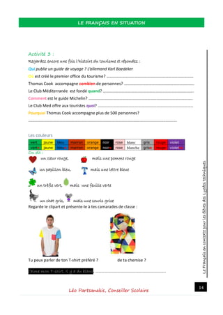 LeFrançaisencontextepourlesélèvesdesLycéestechniques
LE FRANÇAIS EN SITUATION
Léo Partsanakis, Conseiller Scolaire
14
Activité 3 :
Regardez encore une fois l’histoire du tourisme et répondez :
Qui publie un guide de voyage ? L’allemand Karl Baedeker
Où est créé le premier office du tourisme? …………………………………………………………………………
Thomas Cook accompagne combien de personnes? …………………………………………………………..
Le Club Méditerranée est fondé quand? …………………………………………………………………………….
Comment est le guide Michelin? ………………………………………………………………………………………..
Le Club Med offre aux touristes quoi? ………………………………………………………………………………..
Pourquoi Thomas Cook accompagne plus de 500 personnes?
…………………………………………………………………………………………………..............................
Les couleurs
vert jaune bleu marron orange noir rose blanc gris rouge violet
verte jaune bleue marron orange noire rose blanche grise rouge violette
On dit :
un cœur rouge, mais une pomme rouge
un papillon bleu, mais une lettre bleue
un trèfle vert, mais une feuille verte
un chat gris, mais une souris grise
Regarde le clipart et présente-le à tes camarades de classe :
Tu peux parler de ton T-shirt préféré ? de ta chemise ?
J’aime mon T-shirt. Il y a du blanc, …………………………………………………………..
 