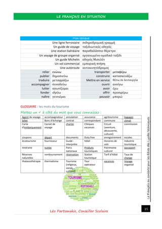 LeFrançaisencontextepourlesélèvesdesLycéestechniques
LE FRANÇAIS EN SITUATION
Léo Partsanakis, Conseiller Scolaire
15
Mon lexique
Une ligne ferroviaire σιδηροδρομική γραμμή
Un guide de voyage ταξιδιωτικός οδηγός
Une station balnéaire παραθαλάσσιο θέρετρο
Un voyage de groupe organisé οργανωμένο ομαδικό ταξίδι
Un guide Michelin οδηγός Μισελέν
Un vol commercial εμπορική πτήση
Une autoroute αυτοκινητόδρομος
relier ενώνω transporter μεταφέρω
publier δημοσιεύω construire κατασκευάζω
traduire μεταφράζω Mettre en service Θέτω σε λειτουργία
accompagner συνοδεύω ouvrir ανοίγω
lutter αγωνίζομαι avoir έχω
fonder ιδρύω offrir προσφέρω
naître γεννιέμαι pouvoir μπορώ
GLOSSAIRE : les mots du tourisme
Mettez un  à côté du mot que vous connaissez :
Agent de voyage accompagnateur annulation assurance agritourisme bagages
billet Bons d’échange contrat correspondant commune climat
Carte
d’embarquement
Carnet de
voyage
charter Chèques
vacances
Circuit
(aventure,
découverte,
culturel)
commission
coupons départ documents Duty free enregistrement escales
écotourisme fournisseur Guide -
interprète
hôtel Horaires de
vols
Industrie
touristique
itinéraire nuitée Parcs
nationaux
Produits
touristiques
Patrimoine
culturel
passeport
Réserves
naturelles
remboursement réservation Station
touristique
Tarif d’hôtel Taux de
change
thalassothérapie thermalisme Tourisme
(religieux,
social,
culturel)
Tour
opérateur
vacances Voyage
organisé
 