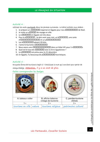 LeFrançaisencontextepourlesélèvesdesLycéestechniques
LE FRANÇAIS EN SITUATION
Léo Partsanakis, Conseiller Scolaire
16
Activité 4 :
Utilisez les mots soulignés dans les phrases suivantes. La lettre initiale vous aidera :
1. Je prépare un v organisé en Égypte pour nos v de Noel.
2. Je visite un a de voyage en ville.
3. Le c en Égypte est très doux.
4. Pour le d , Je dois avoir avec moi, un b, une carte
d’ et un p
5. Les b pèsent 20 kilos
6. J’aime le tourisme c
7. Nous avons une r dans un hôtel 4 pour 5 ns
8. Quel est le taux de c avec la livre égyptienne ?
9. Le d est prévu pour le 21 décembre
10. En Égypte, il y beaucoup de p touristiques.
Activité 5 :
De quelle forme de tourisme s’agit-il ? Choisissez le mot qui convient pour parler de
chaque badge. Attention, il y a un mot de plus.
Faites correspondre les badges.
A. bateaux voilier B. affiche italienne
vintage de tourisme
C. pandas-tourisme
chinois
1 = 2 = 3 =
tourisme en ville nature tourisme religieux patrimoine culturel
 