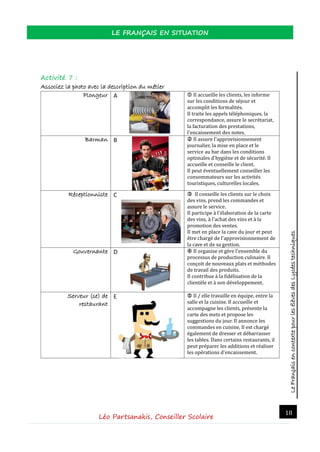 LeFrançaisencontextepourlesélèvesdesLycéestechniques
LE FRANÇAIS EN SITUATION
Léo Partsanakis, Conseiller Scolaire
18
Activité 7 :
Associez la photo avec la description du métier
Plongeur Α  Il accueille les clients, les informe
sur les conditions de sejour et
accomplit les formalites.
Il traite les appels telephoniques, la
correspondance, assure le secretariat,
la facturation des prestations,
l'encaissement des notes.
Barman Β  Il assure l'approvisionnement
journalier, la mise en place et le
service au bar dans les conditions
optimales d'hygiene et de securite. Il
accueille et conseille le client.
Il peut eventuellement conseiller les
consommateurs sur les activites
touristiques, culturelles locales.
Réceptionniste C  Il conseille les clients sur le choix
des vins, prend les commandes et
assure le service.
Il participe a l'elaboration de la carte
des vins, a l'achat des vins et a la
promotion des ventes.
Il met en place la cave du jour et peut
etre charge de l'approvisionnement de
la cave et de sa gestion.
Gouvernante D  Il organise et gere l'ensemble du
processus de production culinaire. Il
conçoit de nouveaux plats et methodes
de travail des produits.
Il contribue a la fidelisation de la
clientele et a son developpement.
Serveur (se) de
restaurant
E  Il / elle travaille en equipe, entre la
salle et la cuisine. Il accueille et
accompagne les clients, presente la
carte des mets et propose les
suggestions du jour. Il annonce les
commandes en cuisine, Il est charge
egalement de dresser et debarrasser
les tables. Dans certains restaurants, il
peut preparer les additions et realiser
les operations d'encaissement.
 