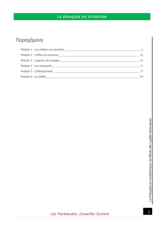 LeFrançaisencontextepourlesélèvesdesLycéestechniques
LE FRANÇAIS EN SITUATION
Léo Partsanakis, Conseiller Scolaire
2
Περιεχόμενα
Module 1 : Les métiers du tourisme _________________________________________________________________________6
Module 2 : L’office du tourisme_____________________________________________________________________________ 28
Module 3 : L’agence de voyages____________________________________________________________________________ 42
Module 4 : Les transports ___________________________________________________________________________________ 57
Module 5 : L’hébergement __________________________________________________________________________________ 73
Module 6 : La réalité_________________________________________________________________________________________ 89
 