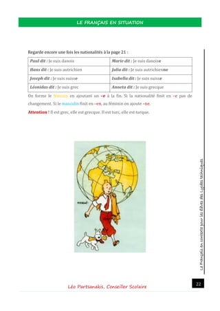 LeFrançaisencontextepourlesélèvesdesLycéestechniques
LE FRANÇAIS EN SITUATION
Léo Partsanakis, Conseiller Scolaire
22
Regarde encore une fois les nationalites a la page 21 :
Paul dit : Je suis danois Marie dit : Je suis danoise
Hans dit : Je suis autrichien Julia dit : Je suis autrichienne
Joseph dit : Je suis suisse Isabella dit : Je suis suisse
Léonidas dit : Je suis grec Anneta dit : Je suis grecque
On forme le feminin en ajoutant un –e a la fin. Si la nationalite finit en –e pas de
changement. Si le masculin finit en –en, au feminin on ajoute –ne.
Attention ! Il est grec, elle est grecque. Il est turc, elle est turque.
 