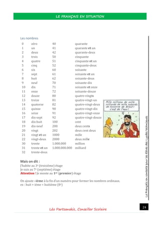 LeFrançaisencontextepourlesélèvesdesLycéestechniques
LE FRANÇAIS EN SITUATION
Léo Partsanakis, Conseiller Scolaire
24
Les nombres
0 zero 40 quarante
1 un 41 quarante et un
2 deux 42 quarante-deux
3 trois 50 cinquante
4 quatre 51 cinquante et un
5 cinq 52 cinquante-deux
6 six 60 soixante
7 sept 61 soixante et un
8 huit 62 soixante-deux
9 neuf 70 soixante-dix
10 dix 71 soixante et onze
11 onze 72 soixante-douze
12 douze 80 quatre-vingts
13 treize 81 quatre-vingt-un
14 quatorze 82 quatre-vingt-deux
15 quinze 90 quatre-vingt-dix
16 seize 91 quatre-vingt-onze
17 dix-sept 92 quatre-vingt-douze
18 dix-huit 100 cent
19 dix-neuf 200 deux cents
20 vingt 202 deux cent deux
21 vingt et un 1000 mille
22 vingt-deux 2000 deux mille
30 trente 1.000.000 million
31 trente et un 1.000.000.000 milliard
32 trente-deux
Mais on dit :
J’habite au 3e (troisieme) etage
Je suis au 7e (septieme) etage
Attention ! Je monte au 1er (premier) etage
On ajoute –ième a la fin d’un numero pour former les nombres ordinaux.
ex : huit + ieme = huitieme (8e)
 