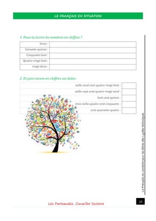 LeFrançaisencontextepourlesélèvesdesLycéestechniques
LE FRANÇAIS EN SITUATION
Léo Partsanakis, Conseiller Scolaire
25
1. Peux-tu écrire les nombres en chiffres ?
Seize :
Soixante-quinze :
Cinquante-huit :
Quatre-vingt-huit :
vingt-deux :
2. Et puis encore en chiffres ces dates.
mille neuf cent quatre-vingt-huit :
mille sept cent quatre-vingt-neuf :
huit cent quinze :
trois mille quatre cent cinquante :
cent quarante-quatre :
 