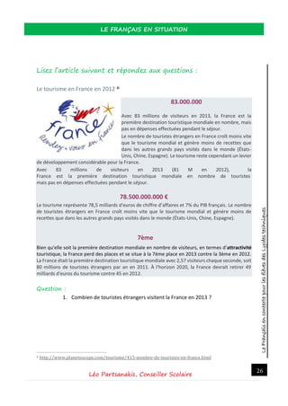 LeFrançaisencontextepourlesélèvesdesLycéestechniques
LE FRANÇAIS EN SITUATION
Léo Partsanakis, Conseiller Scolaire
26
Lisez l’article suivant et répondez aux questions :
Le tourisme en France en 2012 6
83.000.000
Avec 83 millions de visiteurs en 2013, la France est la
première destination touristique mondiale en nombre, mais
pas en dépenses effectuées pendant le séjour.
Le nombre de touristes étrangers en France croît moins vite
que le tourisme mondial et génère moins de recettes que
dans les autres grands pays visités dans le monde (États-
Unis, Chine, Espagne). Le tourisme reste cependant un levier
de développement considérable pour la France.
Avec 83 millions de visiteurs en 2013 (81 M en 2012), la
France est la première destination touristique mondiale en nombre de touristes
mais pas en dépenses effectuées pendant le séjour.
78.500.000.000 €
Le tourisme représente 78,5 milliards d'euros de chiffre d'affaires et 7% du PIB français. Le nombre
de touristes étrangers en France croît moins vite que le tourisme mondial et génère moins de
recettes que dans les autres grands pays visités dans le monde (États-Unis, Chine, Espagne).
7ème
Bien qu'elle soit la première destination mondiale en nombre de visiteurs, en termes d'attractivité
touristique, la France perd des places et se situe à la 7ème place en 2013 contre la 3ème en 2012.
La France était la première destination touristique mondiale avec 2,57 visiteurs chaque seconde, soit
80 millions de touristes étrangers par an en 2011. À l'horizon 2020, la France devrait retirer 49
milliards d'euros du tourisme contre 45 en 2012.
Question :
1. Combien de touristes étrangers visitent la France en 2013 ?
6 http://www.planetoscope.com/tourisme/415-nombre-de-touristes-en-france.html
 