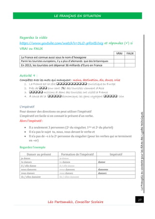 LeFrançaisencontextepourlesélèvesdesLycéestechniques
LE FRANÇAIS EN SITUATION
Léo Partsanakis, Conseiller Scolaire
27
Regardez la vidéo
https://www.youtube.com/watch?v=3LO-pRWBJWg et répondez () si
VRAI ou FAUX
VRAI FAUX
La France est connue aussi sous le nom d’hexagone
Parmi les touristes européens, il y a plus d’allemands que des britanniques
En 2013, les touristes ont dépensé 36 milliards d’Euro en France
Activité 9 :
Complétez avec les mots qui manquent : moins, destination, dix, douze, crise
1. La France est la 1ère  touristique en Europe
2. Près de  pour cent (%) des touristes viennent d’Asie
3.  millions et demi des touristes ont visité la France
4. À cause de la  économique, les gens voyagent  loin
L’Impératif
Pour donner des directions on peut utiliser l’imperatif
L’imperatif est facile si on connait le present d’un verbe.
Alors l’imperatif :
 Il a seulement 3 personnes (2e du singulier, 1ere et 2e du pluriel)
 Il n’a pas le sujet tu, nous, vous devant le verbe et
 Il n’a pas de –s a la 2e personne du singulier (pour les verbes qui se terminent
en –er)
Regardez l’exemple
Danser au present Formation de l’imperatif Imperatif
je danse je danse
tu danses tu danses danse
il / elle danse il / elle danse
nous dansons nous dansons dansons
vous dansez vous dansez dansez
ils / elles dansent ils / elles dansent
 