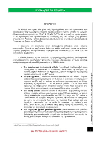 LeFrançaisencontextepourlesélèvesdesLycéestechniques
LE FRANÇAIS EN SITUATION
Léo Partsanakis, Conseiller Scolaire
3
ΠΡΟΛΟΓΟΣ
Το πόνημα που έχετε στα χέρια σας δημιουργήθηκε από την προσπάθεια των
εκπαιδευτικών της γαλλικής γλώσσας στη δημόσια εκπαίδευση στην Ελλάδα για εξεύρεση
διδακτικού υλικού στο Λύκειο ( ΕΠΑΛ & ΕΠΑΣ). Το ΥΠΑΙΘ, μετά από την κατάργηση των
ΕΠΑΣ, προσφέρει πλέον τη δυνατότητα της εκμάθησης μιας κατ’ επιλογή ξένης γλώσσας
ανάμεσα στην Αγγλική, Γαλλική (ειδικότητα επισιτισμού και τουριστικών επαγγελμάτων),
Γερμανική για 2 ώρες την εβδομάδα.
Η φιλοσοφία του εγχειριδίου αυτού περιλαμβάνει αυθεντικό υλικό (κείμενα,
φωτογραφίες, βίντεο) και επεξεργασία διάφορων ειδών ασκήσεων, κυρίως κατανόησης
κειμένου, μηνύματος και εμπλουτισμό λεξιλογίου για το επίπεδο Α1/Α2 του CECR του
Ευρωπαϊκού Συμβουλίου. 1
Η μέθοδος διδασκαλίας δεν ακολουθεί τις ήδη υπάρχουσες μεθόδους που διαχρονικά
εφαρμόστηκαν στην εκμάθηση των ξένων γλωσσών αλλά «δανείζονται» εργαλεία από όλες,
που έχουν εφαρμοστεί για πολλές δεκαετίες στην Ελλάδα, όπως:
 Την παραδοσιακή ή κλασσική μέθοδο (La méthode traditionnelle), όπου
κυριαρχούσε η γραμματική – μετάφραση. Αποτελούσε τη συνέχιση της
διδασκαλίας των Λατινικών και Αρχαίων Ελληνικών στα σχολεία της Ευρώπης
κατά το δεύτερο μισό του 19ου
αιώνα.
 Τη φυσική μέθοδο (La méthode naturelle) στα τέλη του 19ου
αιώνα. Σύμφωνα
με τα παιδαγωγικά συμπεράσματα του F. Gouen ‘η ανάγκη για τη μάθηση ξένων
γλωσσών πηγάζει από την ανάγκη του ανθρώπου για επικοινωνία με άλλους
ανθρώπους «ξεπερνώντας» τα πολιτιστικά εμπόδια’. Για το λόγο αυτό
οφείλουμε να διδάξουμε τον προφορικό και τον γραπτό λόγο ακόμα και αν ο
γραπτός λόγος προηγείται από τον προφορικό λόγο, μέσα στην τάξη.
 Την άμεση μέθοδο (méthode directe) η οποία είναι συγκερασμός των δύο
πρώτων γνωστών μεθόδων και σύμφωνα με τον C.Peren, αποτελεί την πρώτη
ειδική μεθοδολογία στη διδασκαλία των Ξ.Γ. Στις αρχές του 20ου
αιώνα, η
Γαλλία ήθελε ‘να ανοιχτεί’ προς στο εξωτερικό. Η κοινωνία δεν επιθυμούσε
πιά μόνο τη λογοτεχνική διάσταση της γλώσσας. Είχε ανάγκη από ένα
‘εργαλείο επικοινωνίας’ με το οποίο θα ευνοούσε την ανάπτυξη των
ανταλλαγών σε πολλαπλά επίπεδα όπως στους τομείς της οικονομίας, της
πολιτικής, του πολιτισμού, του τουρισμού.
 Την ενεργητική ή μικτή ή συνθετική μέθοδο (active ou mixte ou de synthèse)
η οποία εμφανίζεται ως ένας συμβιβασμός μεταξύ της επιστροφής σε ορισμένες
διαδικασίες και παραδοσιακές τεχνικές και της διατήρησης των αρχών της
άμεσης μεθοδολογίας που έχει ως φιλοσοφία της την ισορροπία.
1 http://www.coe.int/t/dg4/linguistic/source/framework_fr.pdf
 