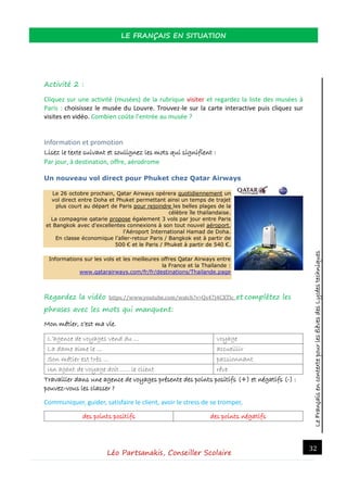 LeFrançaisencontextepourlesélèvesdesLycéestechniques
LE FRANÇAIS EN SITUATION
Léo Partsanakis, Conseiller Scolaire
32
Activité 2 :
Cliquez sur une activité (musées) de la rubrique visiter et regardez la liste des musées à
Paris : choisissez le musée du Louvre. Trouvez-le sur la carte interactive puis cliquez sur
visites en vidéo. Combien coûte l’entrée au musée ?
Information et promotion
Lisez le texte suivant et soulignez les mots qui signifient :
Par jour, à destination, offre, aérodrome
Un nouveau vol direct pour Phuket chez Qatar Airways
Le 26 octobre prochain, Qatar Airways opérera quotidiennement un
vol direct entre Doha et Phuket permettant ainsi un temps de trajet
plus court au départ de Paris pour rejoindre les belles plages de la
célèbre île thaïlandaise.
La compagnie qatarie propose également 3 vols par jour entre Paris
et Bangkok avec d'excellentes connexions à son tout nouvel aéroport,
l'Aéroport International Hamad de Doha.
En classe économique l’aller-retour Paris / Bangkok est à partir de
500 € et le Paris / Phuket à partir de 540 €.
Informations sur les vols et les meilleures offres Qatar Airways entre
la France et la Thaïlande :
www.qatarairways.com/fr/fr/destinations/Thailande.page
Regardez la vidéo https://www.youtube.com/watch?v=Qs47j4CXTlc et complétez les
phrases avec les mots qui manquent:
Mon métier, c’est ma vie.
L’agence de voyages vend du … voyage
La dame aime le … accueillir
Son métier est très … passionnant
Un agent de voyage doit ….. le client rêve
Travailler dans une agence de voyages présente des points positifs (+) et négatifs (-) :
pouvez-vous les classer ?
Communiquer, guider, satisfaire le client, avoir le stress de se tromper,
des points positifs des points négatifs
 