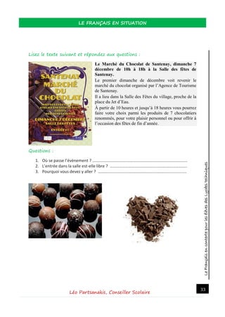 LeFrançaisencontextepourlesélèvesdesLycéestechniques
LE FRANÇAIS EN SITUATION
Léo Partsanakis, Conseiller Scolaire
33
Lisez le texte suivant et répondez aux questions :
Le Marché du Chocolat de Santenay, dimanche 7
décembre de 10h à 18h à la Salle des fêtes de
Santenay.
Le premier dimanche de décembre voit revenir le
marché du chocolat organisé par l’Agence de Tourisme
de Santenay.
Il a lieu dans la Salle des Fêtes du village, proche de la
place du Jet d’Eau.
À partir de 10 heures et jusqu’à 18 heures vous pourrez
faire votre choix parmi les produits de 7 chocolatiers
renommés, pour votre plaisir personnel ou pour offrir à
l’occasion des fêtes de fin d’année.
Questions :
1. Où se passe l’évènement ? ……………………………………………………………………………….
2. L’entrée dans la salle est-elle libre ? ………………………………………………………………..
3. Pourquoi vous devez y aller ? ………………………………………………………………………….
 