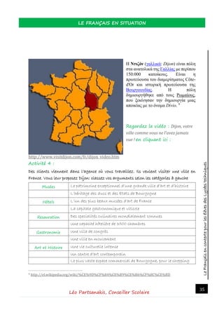 LeFrançaisencontextepourlesélèvesdesLycéestechniques
LE FRANÇAIS EN SITUATION
Léo Partsanakis, Conseiller Scolaire
35
Η Ντιζόν (γαλλικά: Dijon) είναι πόλη
στα ανατολικά της Γαλλίας με περίπου
150.000 κατοίκους. Είναι η
πρωτεύουσα του διαμερίσματος Côte-
d'Or και ιστορική πρωτεύουσα της
Βουργουνδίας. Η πόλη
δημιουργήθηκε από τους Ρωμαίους,
που ξεκίνησαν την δημιουργία μιας
αποικίας με το όνομα Divio. 9
Regardez la vidéo : Dijon, votre
ville comme vous ne l'avez jamais
vue ! en cliquant ici :
http://www.visitdijon.com/fr/dijon_video.htm
Activité 4 :
Des clients viennent dans l’agence où vous travaillez. Ils veulent visiter une ville en
France. Vous leur proposez Dijon: classez vos arguments selon les catégories à gauche
Musées Le patrimoine exceptionnel d’une grande ville d’art et d’histoire
L’héritage des ducs et des Etats de Bourgogne
Hôtels L’un des plus beaux musées d’art de France
La capitale gastronomique et viticole
Resauration Des specialités culinaires mondialement connues
Une capacité hôtelière de 3500 chambres
Gastronomie Une ville de congrès
Une ville en mouvement
Art et Histoire Une vie culturelle intense
Un centre d’art contemporain
Le plus vaste espace commercial de Bourgogne, pour le shopping
9 http://el.wikipedia.org/wiki/%CE%9D%CF%84%CE%B9%CE%B6%CF%8C%CE%BD
 