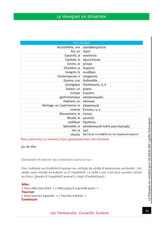 LeFrançaisencontextepourlesélèvesdesLycéestechniques
LE FRANÇAIS EN SITUATION
Léo Partsanakis, Conseiller Scolaire
36
Mon lexique
Accessibilité, une προσβασιμότητα
Art, un τέχνη
Capacité, la ικανότητα
Capitale, la πρωτεύουσα
Centre, le κέντρο
Chambre, la δωμάτιο
Congrès, le συνέδριο
Contemporain, e σύγχρονος
Dizaine, une δωδεκάδα
écologique Οικολογικός, ή, ό
Espace, un χώρος
Europe Ευρώπη
gastronomique γαστρονομικός
Habitant, un κάτοικος
Héritage, un / patrimoine, le κληρονομιά
intense Έντονος, η, ο
Mouvement, le κίνηση
Musée, le μουσείο
publique δημόσιος
Spécialité, la γαστρονομικό πιάτο μιας περιοχής
Vie, la ζωή
viticole Σχετικό με το σταφύλι και την παραγωγή κρασιού
Ποιες από αυτές τις γαλλικές λέξεις χρησιμοποιούμε στα ελληνικά;
Jeu de rôles
Demander et donner des indications dans la rue :
Pour indiquer un itinéraire à quelqu’un, utilisez les verbes et expressions suivantes : Ces
verbes sont utilisés au présent ou à l’impératif. Le verbe « voir » est plus souvent utilisé
au futur (jamais à l’impératif quand il s’agit d’indications).
Aller
« Vous allez tout droit. » « Allez jusqu’à la grande place. »
Tourner
« Vous tournez à gauche. » « Tournez à droite. »
Continuer
 