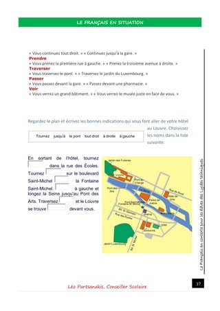LeFrançaisencontextepourlesélèvesdesLycéestechniques
LE FRANÇAIS EN SITUATION
Léo Partsanakis, Conseiller Scolaire
37
« Vous continuez tout droit. » « Continuez jusqu’à la gare. »
Prendre
« Vous prenez la première rue à gauche. » « Prenez la troisième avenue à droite. »
Traverser
« Vous traversez le pont. » « Traversez le jardin du Luxembourg. »
Passer
« Vous passez devant la gare. » « Passez devant une pharmacie. »
Voir
« Vous verrez un grand bâtiment. » « Vous verrez le musée juste en face de vous. »
Regardez le plan et écrivez les bonnes indications qui vous font aller de votre hôtel
au Louvre. Choisissez
les noms dans la liste
suivante:
En sortant de l’hôtel, tournez
dans la rue des Écoles.
Tournez sur le boulevard
Saint-Michel la Fontaine
Saint-Michel. à gauche et
longez la Seine jusqu’au Pont des
Arts. Traversez et le Louvre
se trouve devant vous.
Tournez jusqu'à le pont tout droit à droite à gauche
 