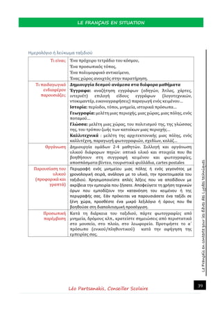LeFrançaisencontextepourlesélèvesdesLycéestechniques
LE FRANÇAIS EN SITUATION
Léo Partsanakis, Conseiller Scolaire
39
Ημερολόγιο ή λεύκωμα ταξιδιού
Τι είναι; Ένα πρόχειρο τετράδιο του κόσμου,
Ένα προσωπικός τόπος,
Ένα πολυμορφικό αντικείμενο,
Ένας χώρος ανοιχτός στην παρατήρηση.
Τι παιδαγωγικό
ενδιαφέρον
παρουσιάζει;
Δημιουργία δεσμού ανάμεσα στα διάφορα μαθήματα
Έγγραφα: αναζήτηση εγγράφων (οδηγών, Άτλας, χάρτες,
ιντερνέτ) επιλογή είδους εγγράφων (λογοτεχνικών,
ντοκιμαντέρ, εικονογραφήσεις) παραγωγή ενός κειμένου…
Ιστορία: περίοδοι, τόποι, μνημεία, ιστορικά πρόσωπα…
Γεωγραφία: μελέτη μιας περιοχής, μιας χώρας, μιας πόλης, ενός
ποταμού…
Γλώσσα: μελέτη μιας χώρας, του πολιτισμού της, της γλώσσας
της, του τρόπου ζωής των κατοίκων μιας περιοχής…
Καλλιτεχνικά : μελέτη της αρχιτεκτονικής μιας πόλης, ενός
καλλιτέχνη, παραγωγή φωτογραφιών, σχεδίων, κολάζ…
Οργάνωση Δημιουργία ομάδων 2-4 μαθητών. Συλλογή και οργάνωση
υλικού διάφορων πηγών: οπτικό υλικό και στοιχεία που θα
βοηθήσουν στη συγγραφή κειμένου και φωτογραφίες,
αποσπάσματα βίντεο, τουριστικά φυλλάδια, cartes postales
Παρουσίαση του
υλικού
(προφορικά και
γραπτά)
Περιγραφή ενός μνημείου μιας πόλης ή ενός γεγονότος με
χρονολογική σειρά, ανάλογα με το υλικό, την προετοιμασία του
ταξιδιού. Χρησιμοποιείστε απλές λέξεις που να αποδίδουν με
ακρίβεια την εμπειρία που ζήσατε. Αποφεύγετε τη χρήση τεχνικών
όρων που εμποδίζουν την κατανόηση του κειμένου ή της
περιγραφής σας. Εάν πρόκειται να παρουσιάσετε ένα ταξίδι σε
ξένη χώρα, προσθέστε ένα μικρό λεξιλόγιο ή όρους που θα
βοηθούσε στη διαπολιτισμική προσέγγιση.
Προσωπική
παρέμβαση
Κατά τη διάρκεια του ταξιδιού, πάρτε φωτογραφίες από
μνημεία, δρόμους κλπ., κρατείστε σημειώσεις από περιστατικά
στο μουσείο, στο πλοίο, στο λεωφορείο. Προτιμήστε το α΄
πρόσωπο (ενικού/πληθυντικού) κατά την αφήγηση της
εμπειρίας σας.
 