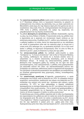 LeFrançaisencontextepourlesélèvesdesLycéestechniques
LE FRANÇAIS EN SITUATION
Léo Partsanakis, Conseiller Scolaire
4
 Την ακουστικο-προφορική μέθοδο (audio-orale) η οποία αναπτύσσεται κατά
το 2ο
Παγκόσμιο πόλεμο, ώστε οι Αμερικανοί στρατιώτες να μπορούν να
ανταποκρίνονται στις ανάγκες της αποστολής τους, με κύριο εμπνευστή τον
Bloomfield η οποία όμως δεν είχε διάρκεια παρά μόνο δυο χρόνια και που οι
γλωσσολόγοι όπως Lado, Fries, etc. συστηματοποίησαν στη συνέχεια μετά το
1950. Αυτή η μέθοδος αποτελούσε ένα κράμα της ψυχολογίας του
μπιχειβιουρισμού και της δομικής γλωσσολογίας.
 Τη μέθοδο βασισμένη σε καταστάσεις (La méthode situationnelle), έχοντας
τις ρίζες της στους Palmer et Hornby. Η πρωτοτυπία αυτής της μεθόδου ήταν
η παρουσίαση και η πρακτική των συντακτικών δομών ανάλογα με την
κατάσταση επικοινωνίας. Η μάθηση της Ξ.Γ., υπέθετε τρεις διαδικασίες: πρώτα
ο μαθητής λαμβάνει τη γνώση, έπειτα την απομνημονεύει με την επανάληψη
και τελικά τη χρησιμοποιεί μέσα από την πρακτική μέχρι τη στιγμή που η
γνώση αυτή γίνει απόκτημα του, ως προσωπική δεξιότητα. Για το λόγο αυτό
πρέπει ο μαθητής να δημιουργεί αυτοματισμούς ώστε να είναι σε θέση να
απαντά σε μια Ξ.Γ., χωρίς να σκέφτεται τις δομές που έχει μάθει.
 Την οπτικο-ακουστική μέθοδο (La méthode audio-visuelle) η οποία
‘λανσάρεται’ ως “le français fondamental” από το ίδιο το Υπουργείο Παιδείας
της Γαλλίας, αισθανόμενο την απειλή ότι η Αγγλική γλώσσα τείνει να
επικρατήσει ως η γλώσσα επικοινωνίας παγκοσμίως, μετά το δεύτερο
Παγκόσμιο πόλεμο. Η συνοχή της οπτικο-ακουστικής μεθόδου ήταν
βασισμένη στην ταυτόχρονη χρήση της εικόνας και του ήχου που ήταν
μαγνητοφωνημένος. Στην πραγματικότητα, η μέθοδος αυτή χρησιμοποιούσε
μια ακολουθία εικόνων δυο ειδών: την επανακωδικοποίηση εικόνων που
μετέφραζαν την εκφώνηση, καθιστώντας ορατό το σημασιολογικό περιεχόμενο
των μηνυμάτων ή απεικόνιση καταστάσεων που προέβαλαν μια κατάσταση και
μη γλωσσικά χαρακτηριστικά όπως χειρονομίες, στάσεις, συναισθηματικές
καταστάσεις κλπ.
 Την επικοινωνιακή προσέγγιση (L’approche communicative), η οποία
αναπτύχτηκε στη Γαλλία, κατά τη δεκαετία του 1970. Το ενδιαφέρον πολλών
ψυχολόγων, κοινωνιολόγων, παιδαγωγών και ειδικών στη διδακτική των Ξ.Γ.
εστιάστηκε στις ανάγκες ενός κοινού που συνίστατο από ενήλικες, κυρίως
μετανάστες. Το 1971, με νόμο καθιερώθηκε η διαρκής εκπαίδευση
προσαρμόζοντας το σύστημα διδασκαλίας των Ξ.Γ. για ενήλικες ώστε αυτοί να
ενσωματωθούν στην αγορά εργασίας. Για το σκοπό αυτό χρησιμοποιήθηκε η
Ευρωπαϊκή χρηματοδότηση για τη δημιουργία του Niveau Seuil και της
Analyse de besoins langagiers d’adultes en milieu professionnel.
Το αποτέλεσμα μιας τέτοιας μεθόδου εξαρτάται από το είδος της πληροφορίας
που παρουσιάζεται στο μαθητή και από τον τρόπο που αυτός θα επεξεργαστεί
την πληροφορία αυτή. Με αυτόν τον τρόπο ο εκπαιδευτικός της Ξ.Γ. γίνεται
“ένας σύμβουλος”. Οφείλει να χρησιμοποιεί “αυθεντικό” υλικό, δηλαδή υλικό
που δεν έχει σχεδιαστεί ή γραφεί μόνο για χρήση μέσα στην τάξη.
Χρησιμοποιούμε μέσα στην τάξη, κατά προτίμηση την Ξ.Γ., αλλά είναι δυνατή
 
