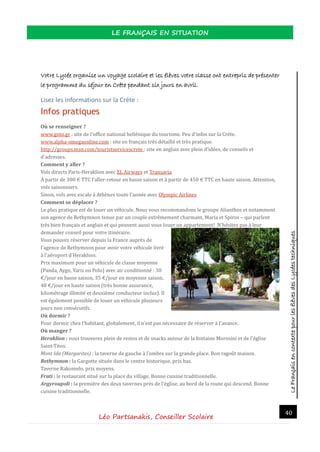 LeFrançaisencontextepourlesélèvesdesLycéestechniques
LE FRANÇAIS EN SITUATION
Léo Partsanakis, Conseiller Scolaire
40
Votre Lycée organise un voyage scolaire et les élèves votre classe ont entrepris de présenter
le programme du séjour en Crète pendant six jours en avril.
Lisez les informations sur la Crète :
Infos pratiques
Où se renseigner ?
www.gnto.gr : site de l'office national hellenique du tourisme. Peu d'infos sur la Crete.
www.alpha-omegaonline.com : site en français tres detaille et tres pratique.
http://groups.msn.com/touristservicescrete : site en anglais avec plein d'idees, de conseils et
d'adresses.
Comment y aller ?
Vols directs Paris-Heraklion avec XL Airways et Transavia.
A partir de 300 € TTC l'aller-retour en basse saison et a partir de 450 € TTC en haute saison. Attention,
vols saisonniers.
Sinon, vols avec escale a Athenes toute l'annee avec Olympic Airlines
Comment se déplacer ?
Le plus pratique est de louer un vehicule. Nous vous recommandons le groupe Alianthos et notamment
son agence de Rethymnon tenue par un couple extremement charmant, Maria et Spiros ‒ qui parlent
tres bien français et anglais et qui peuvent aussi vous louer un appartement! N'hesitez pas a leur
demander conseil pour votre itineraire.
Vous pouvez reserver depuis la France aupres de
l'agence de Rethymnon pour avoir votre vehicule livre
a l'aeroport d'Heraklion.
Prix maximum pour un vehicule de classe moyenne
(Panda, Aygo, Yaris ou Polo) avec air conditionne : 30
€/jour en basse saison, 35 €/jour en moyenne saison,
40 €/jour en haute saison (tres bonne assurance,
kilometrage illimite et deuxieme conducteur inclus). Il
est egalement possible de louer un vehicule plusieurs
jours non consecutifs.
Où dormir ?
Pour dormir chez l'habitant, globalement, il n'est pas necessaire de reserver a l'avance.
Où manger ?
Heraklion : vous trouverez plein de restos et de snacks autour de la fontaine Morosini et de l'eglise
Saint-Titos.
Mont Ida (Margarites) : la taverne de gauche a l'ombre sur la grande place. Bon ragout maison.
Rethymnon : la Gargotte situee dans le centre historique, prix bas.
Taverne Rakomelo, prix moyens.
Frati : le restaurant situe sur la place du village. Bonne cuisine traditionnelle.
Argyroupoli : la premiere des deux tavernes pres de l'eglise, au bord de la route qui descend. Bonne
cuisine traditionnelle.
 