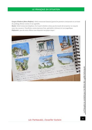 LeFrançaisencontextepourlesélèvesdesLycéestechniques
LE FRANÇAIS EN SITUATION
Léo Partsanakis, Conseiller Scolaire
41
Gorges d'Imbros (Hora Skafion) : hotel-restaurant Samaria (parmi les premiers restaurants en arrivant
du parking). Bonne cuisine et vue agreable.
Hania : hotel-restaurant Amphora. Sur le port venitien a deux pas du musee de la marine. Le coup de
cœur des vacances ! Excellente cuisine (poisson frais, specialites cretoises) et vue magnifique.
Elafounisi : peu de restos. Mieux vaut emporter son pique-nique !
 