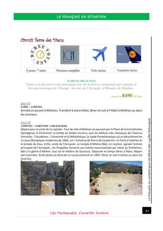 LeFrançaisencontextepourlesélèvesdesLycéestechniques
LE FRANÇAIS EN SITUATION
Léo Partsanakis, Conseiller Scolaire
43
Circuit Terre des Dieux
8 jours/ 7 nuits Pension complète Vols inclus Transferts inclus
JE DÉCOUVRE LE PAYS
Partez à la découverte des principaux sites de la Grèce continentale qui constitue le
berceau historique de l’Europe ; les sites de l‘Acropole, d‘Olympie, de Delphes...
à partir de 849€TTC/Pers
Jour 01
PARIS – ATHÈNES
Arrivée et accueil à Athènes. Transfert à votre hôtel, dîner et nuit à l’hôtel à Athènes ou dans
les environs.
Jour 02
ATHÈNES – CORINTHE • (100 KM/1H30)
Départ pour la visite de la capitale. Tour de ville d’Athènes en passant par la Place de la Constitution
(Syntagma), le Parlement, la tombe du Soldat Inconnu, puis les édifices néo-classiques de l´Avenue
Venizelos : l’Académie, l´Université et la Bibliothèque, le stade Panathénaïque où se déroulèrent les
1e Jeux Olympiques modernes de 1896, sur l´initiative de Pierre de Coubertin ; la Porte d´Hadrien et
le temple de Zeus. Enfin, visite de l’Acropole. Le temple d’Athéna Niké, en marbre, signale l’entrée
principale de l’Acropole ; les Propylées forment une entrée monumentale qui mène au Parthénon,
bâti à la gloire d’Athéna. Vue sur le théâtre de Dyonisos. Déjeuner et temps libres à Plaka. Départ
vers Corinthe. Arrêt photo au bord de ce canal construit en 1893. Dîner et nuit à Istmia ou dans les
environs.
 
