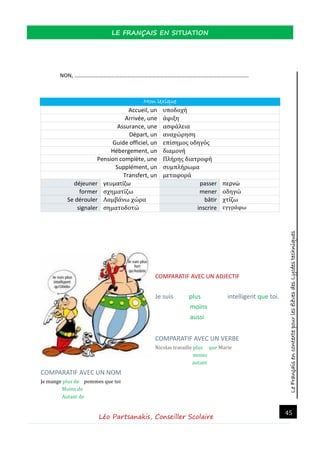 LeFrançaisencontextepourlesélèvesdesLycéestechniques
LE FRANÇAIS EN SITUATION
Léo Partsanakis, Conseiller Scolaire
45
NON, ………………………………………………………………………………………………………………..
Mon lexique
Accueil, un υποδοχή
Arrivée, une άφιξη
Assurance, une ασφάλεια
Départ, un αναχώρηση
Guide officiel, un επίσημος οδηγός
Hébergement, un διαμονή
Pension complète, une Πλήρης διατροφή
Supplément, un συμπλήρωμα
Transfert, un μεταφορά
déjeuner γευματίζω passer περνώ
former σχηματίζω mener οδηγώ
Se dérouler Λαμβάνω χώρα bâtir χτίζω
signaler σηματοδοτώ inscrire εγγράφω
COMPARATIF AVEC UN ADJECTIF
Je suis plus intelligent que toi.
moins
aussi
COMPARATIF AVEC UN VERBE
Nicolas travaille plus que Marie
moins
autant
COMPARATIF AVEC UN NOM
Je mange plus de pommes que toi
Moins de
Autant de
 