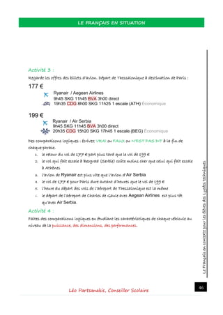 LeFrançaisencontextepourlesélèvesdesLycéestechniques
LE FRANÇAIS EN SITUATION
Léo Partsanakis, Conseiller Scolaire
46
Activité 3 :
Regarde les offres des billets d’avion. Départ de Thessalonique à destination de Paris :
177 €
Ryanair / Aegean Airlines
9h45 SKG 11h45 BVA 3h00 direct
19h35 CDG 8h00 SKG 11h25 1 escale (ATH) Économique
199 €
Ryanair / Air Serbia
9h45 SKG 11h45 BVA 3h00 direct
20h35 CDG 15h20 SKG 17h45 1 escale (BEG) Économique
Des comparaisons logiques : écrivez VRAI ou FAUX ou N’EST PAS DIT à la fin de
chaque phrase.
1. le retour du vol de 177 € part plus tard que le vol de 199 €
2. le vol qui fait escale à Beograd (Serbie) coûte moins cher que celui qui fait escale
à Athènes
3. l’avion de Ryanair est plus vite que l’avion d’Air Serbia
4. le vol de 177 € pour Paris dure autant d’heures que le vol de 199 €
5. l’heure du départ des vols de l’aéroport de Thessalonique est la même
6. le départ de l’aéroport de Charles de Gaule avec Aegean Airlines est plus tôt
qu’avec Air Serbia.
Activité 4 :
Faites des comparaisons logiques en étudiant les caractéristiques de chaque véhicule au
niveau de la puissance, des dimensions, des performances.
 
