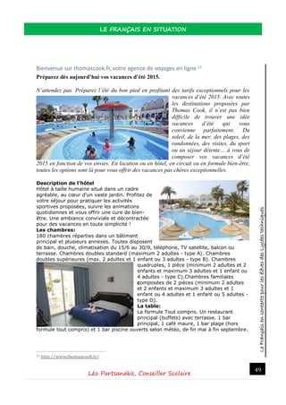 LeFrançaisencontextepourlesélèvesdesLycéestechniques
LE FRANÇAIS EN SITUATION
Léo Partsanakis, Conseiller Scolaire
49
Bienvenue sur thomascook.fr, votre agence de voyages en ligne 12
Préparez dès aujourd’hui vos vacances d’été 2015.
N’attendez pas. Préparez l’été du bon pied en profitant des tarifs exceptionnels pour les
vacances d’été 2015. Avec toutes
les destinations proposées par
Thomas Cook, il n’est pas bien
difficile de trouver une idée
vacances d’été qui vous
convienne parfaitement. Du
soleil, de la mer, des plages, des
randonnées, des visites, du sport
ou un séjour détente… à vous de
composer vos vacances d’été
2015 en fonction de vos envies. En location ou en hôtel, en circuit ou en formule bien-être,
toutes les options sont là pour vous offrir des vacances pas chères exceptionnelles.
Description de l’hôtel
Hôtel à taille humaine situé dans un cadre
agréable, au cœur d'un vaste jardin. Profitez de
votre séjour pour pratiquer les activités
sportives proposées, suivre les animations
quotidiennes et vous offrir une cure de bien-
être. Une ambiance conviviale et décontractée
pour des vacances en toute simplicité !
Les chambres:
180 chambres réparties dans un bâtiment
principal et plusieurs annexes. Toutes disposent
de bain, douche, climatisation du 15/6 au 30/9, téléphone, TV satellite, balcon ou
terrasse. Chambres doubles standard (maximum 2 adultes - type A). Chambres
doubles supérieures (max. 2 adultes et 1 enfant ou 3 adultes - type B). Chambres
quadruples, 1 pièce (minimum 2 adultes et 2
enfants et maximum 3 adultes et 1 enfant ou
4 adultes - type C).Chambres familiales
composées de 2 pièces (minimum 2 adultes
et 2 enfants et maximum 3 adultes et 1
enfant ou 4 adultes et 1 enfant ou 5 adultes -
type D).
La table:
La formule Tout compris. Un restaurant
principal (buffets) avec terrasse. 1 bar
principal, 1 café maure, 1 bar plage (hors
formule tout compris) et 1 bar piscine ouverts selon météo, de fin mai à fin septembre.
12 http://www.thomascook.fr/
 
