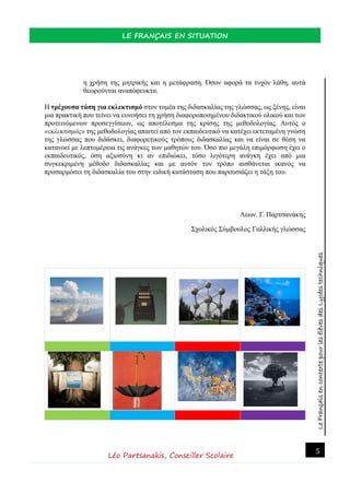 LeFrançaisencontextepourlesélèvesdesLycéestechniques
LE FRANÇAIS EN SITUATION
Léo Partsanakis, Conseiller Scolaire
5
η χρήση της μητρικής και η μετάφραση. Όσον αφορά τα τυχόν λάθη, αυτά
θεωρούνται αναπόφευκτα.
Η τρέχουσα τάση για εκλεκτισμό στον τομέα της διδασκαλίας της γλώσσας, ως ξένης, είναι
μια πρακτική που τείνει να ευνοήσει τη χρήση διαφοροποιημένου διδακτικού υλικού και των
προτεινόμενων προσεγγίσεων, ως αποτέλεσμα της κρίσης της μεθοδολογίας. Αυτός ο
«εκλεκτισμός» της μεθοδολογίας απαιτεί από τον εκπαιδευτικό να κατέχει εκτεταμένη γνώση
της γλώσσας που διδάσκει, διαφορετικούς τρόπους διδασκαλίας και να είναι σε θέση να
κατανοεί με λεπτομέρεια τις ανάγκες των μαθητών του. Όσο πιο μεγάλη επιμόρφωση έχει ο
εκπαιδευτικός, όση αξιοσύνη κι αν επιδιώκει, τόσο λιγότερη ανάγκη έχει από μια
συγκεκριμένη μέθοδο διδασκαλίας και με αυτόν τον τρόπο αισθάνεται ικανός να
προσαρμόσει τη διδασκαλία του στην ειδική κατάσταση που παρουσιάζει η τάξη του.
Λεων. Γ. Παρτσανάκης
Σχολικός Σύμβουλος Γαλλικής γλώσσας
1.
1. 1.
1.
 