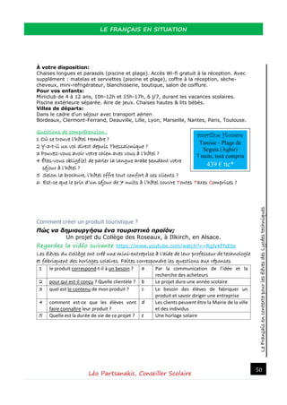LeFrançaisencontextepourlesélèvesdesLycéestechniques
LE FRANÇAIS EN SITUATION
Léo Partsanakis, Conseiller Scolaire
50
À votre disposition:
Chaises longues et parasols (piscine et plage). Accès Wi-fi gratuit à la réception. Avec
supplément : matelas et serviettes (piscine et plage), coffre à la réception, sèche-
cheveux, mini-réfrigérateur, blanchisserie, boutique, salon de coiffure.
Pour vos enfants:
Miniclub de 4 à 12 ans, 10h-12h et 15h-17h, 6 j/7, durant les vacances scolaires.
Piscine extérieure séparée. Aire de jeux. Chaises hautes & lits bébés.
Villes de départs:
Dans le cadre d'un séjour avec transport aérien
Bordeaux, Clermont-Ferrand, Deauville, Lille, Lyon, Marseille, Nantes, Paris, Toulouse.
Questions de compréhension :
1 Où se trouve l’hôtel Homère ?
2 Y-a-t-il un vol direct depuis Thessalonique ?
3 Pouvez-vous avoir votre chien avec vous à l’hôtel ?
4 Êtes-vous obligé(e) de parler la langue arabe pendant votre
séjour à l’hôtel ?
5 Selon la brochure, l’hôtel offre tout confort à ses clients ?
6 Est-ce que le prix d’un séjour de 7 nuits à l’hôtel couvre Toutes Taxes Comprises ?
Comment créer un produit touristique ?
Πώς να δημιουργήσω ένα τουριστικό προϊόν;
Un projet du Collège des Roseaux, à Illkirch, en Alsace.
Regardez la vidéo suivante https://www.youtube.com/watch?v=RgJykFfsEbs
Les élèves du Collège ont créé une mini-entreprise à l’aide de leur professeur de technologie
et fabriquent des horloges solaires. Faites correspondre les questions aux réponses
1 le produit correspond-t-il à un besoin ? a Par la communication de l’idée et la
recherche des acheteurs
2 pour qui est-il conçu ? Quelle clientèle ? b Le projet dure une année scolaire
3 quel est le contenu de mon produit ? c Le besoin des élèves de fabriquer un
produit et savoir diriger une entreprise
4 comment est-ce que les élèves vont
faire connaître leur produit ?
d Les clients peuvent être la Mairie de la ville
et des individus
5 Quelle est la durée de vie de ce projet ? e Une horloge solaire
smartline Homère
Tunisie - Plage de
Seguia (Aghir)
7 nuits, tout compris
439 € ttc*
 