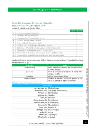 LeFrançaisencontextepourlesélèvesdesLycéestechniques
LE FRANÇAIS EN SITUATION
Léo Partsanakis, Conseiller Scolaire
51
Regardez à nouveau la vidéo et répondez :
Dites si VRAI ou FAUX en mettant un ()
Avant de réaliser ce projet, les élèves :
VRAI FAUX
1 Deviennent des actionnaires
2 Cherchent des actionnaires
3 Demandent de l’argent dans la rue
4 Ouvrent un compte en banque
5 Font une étude du marché local
6 Décident sur la couleur et la forme du produit
7 Se lancent dans la production dans une grande usine
8 Prennent les commandes pour le produit final
9 Sont motivés et participent pendant le cours de technologie
10 Veulent avoir un bénéfice financier pour aller au restaurant
Les élèves forment des groupes pour ‘diriger’ la mini-entreprise selon l’organisation d’une
entreprise réelle. Il y a :
le service pour
administratif Faire connaitre le produit par la publicité ou
d’autres moyens
financier Faire les comptes de l’entreprise et espérer d’en
faire du bénéfice
technique Diriger les groupes d’élèves
communication Acheter le matériel, choisir les formes et les
couleurs, fabriquer le produit, le tester
Faites correspondre les deux colonnes.
Mon lexique
Aire de jeux, un Παιδική χαρά
Animation, une Αναψυχή, διασκέδαση
Annexe, un Παράρτημα
Bénéfice, le Όφελος
Cadre, le Πλαίσιο
Chaise longue, la Ξαπλώστρα
Climatisation, la κλιματισμός
Contenu, le Περιεχόμενο
Cure, une Θεραπεία
Horloge, une Ρολόι τοίχου
Jardin, le κήπος
Mairie, la Δημαρχείο
Matelas, le στρώμα
 