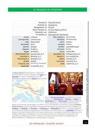 LeFrançaisencontextepourlesélèvesdesLycéestechniques
LE FRANÇAIS EN SITUATION
Léo Partsanakis, Conseiller Scolaire
52
Parasol, le Ομπρέλα ήλιου
Publicité, la διαφήμιση
Réfrigérateur, le Ψυγείο
Sèche-cheveux, le Στεγνωτήρας μαλλιών
Simplicité, une Απλότητα
TV satellite, la Δορυφορική τηλεόραση
choisir επιλέγω Être motivé, e έχω κίνητρο
correspondre επικοινωνώ fabriquer κατασκευάζω
créer δημιουργώ ouvrir ανοίγω
demander ζητώ prendre παίρνω
devenir γίνομαι profiter εκμεταλλεύομαι
disposer διαθέτω Se lancer ξεκινώ
diriger διευθύνω suivre ακολουθώ
Administratif, ive Διοικητικός, ή, ό Quotidien, ne καθημερινός, ή, ό
Convivial, e Φιλικός, ή, ό Reparti, e που μοιράζεται
Décontracté, e Χαλαρός, ή, ό solaire ηλιακός, ή, ό
double διπλός technique τεχνικός, ή, ό
Financier, ère Σχετίζεται με οικονομικά vaste τεράστιος, α, ο
quadruple τετραπλός, ή, ό
Το Οριάν Εξπρές (Οrient Express = Ταχεια της
Ανατολης) ηταν το πρωτο διηπειρωτικο τρενο της
Ευρωπης που εκανε τη διαδρομη των 2.740
χιλιομετρων περιπου απο το Παρισι (Gare de l'Est)
εως την Κωνσταντινουπολη, με ενδιαμεσες συντομες
στασεις στο Στρασβουργο, το Μοναχο, τη Βιεννη, τη
Βουδαπεστη και το Βουκουρεστι. Το Οριαν Εξπρες, το
οποιο ταυτιστηκε με την ταξιδιωτικη πολυτελεια,
αρχισε να λειτουργει τον Οκτωβριο του 1883, ενω το 1919 ξεκινησε να λειτουργει η γραμμη Simplon
Orient Express, η οποια περιλαμβανε διαφορετικο δρομολογιο και περνουσε απο τους σταθμους της
Λωζανης, του Μιλανου, της Βενετιας, της Τεργεστης, του Βελιγραδιου. Το 1977 οι τακτικες υπηρεσιες
του σταματησαν καθως δεν μπορουσε να ανταπεξελθει τον ανταγωνισμο με το αεροπλανο. Ωστοσο, το
θρυλικο αυτο τρενο εξακολουθει να λειτουργει σημερα και να προσφερει πολυτελεις υπηρεσιες στους
επιβατες αλλα πλεον το δρομολογιο του ειναι καπως συντομο, σε συγκριση με το δρομολογιο του
παρελθοντος. Καθημερινα συνδεει το Παρισι με την Βιεννη, περνωντας απο το Στρασβουργο, το
Μπαντεν-Μπαντεν, το Μοναχο και πολλους αλλους σταθμους.
 