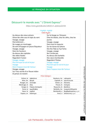 LeFrançaisencontextepourlesélèvesdesLycéestechniques
LE FRANÇAIS EN SITUATION
Léo Partsanakis, Conseiller Scolaire
53
Découvrir le monde avec " L'Orient Express"
https://www.youtube.com/watch?v=_q02lGcZFA4
Voyage, voyage
Kate Ryan
Au-dessus des vieux volcans
Glisse des ailes sous le tapis du vent
Voyage, voyage
Éternellement …
De nuages en marécages
De vent d’Espagne en pluie d’équateur
Voyage, voyage
Dans les hauteurs
Au-dessus des capitales
Des idées fatales
Regardent l’océan
Voyage, voyage
Plus loin que la nuit et le jour
Voyage
Dans l’espace inouï de l’amour
Voyage, voyage
Sur l’eau sacrée d’un fleuve indien
Et jamais ne revient
Sur le Gange ou l’Amazon
Chez les blacks, chez les sikhs, chez les
jaunes
Voyage, voyage
Dans tout le royaume
Sur les dunes du Sahara
Des îles Fidji ou Fuji-Yama
Voyage, voyage
Ne t’arrête pas
Au-dessus des barbelés
Des cœurs bombardés
Regardent l’Océan
Voyage, voyage
Plus loin que la nuit et le jour
Voyage
Dans l’espace inouï de l’amour
Mini lexique :
Volcan, le ηφαίστειο Hauteurs, les υψώματα
Ailes, les φτερά Capitale, la πρωτεύουσα
Nuages, les σύννεφα Océan, un Ωκεανός
Marécage, le έλος Fleuve, le ποταμός
Gange, le Γάγγης (ποταμός) Royaume, le βασίλειο
Dune, la αμμόλοφος Barbelés, les συρματοπλέγματα
Cœur, le καρδιά Bombardé, e βομβαρδισμένος, η, ο
Espace, un διάστημα Inouï, e απίστευτος, η, ο
 