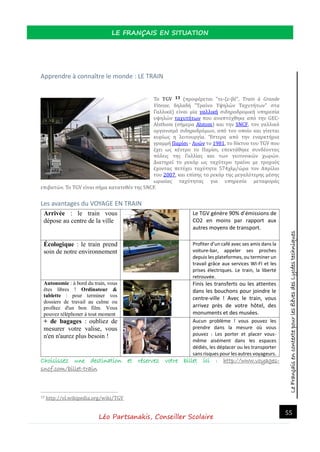 LeFrançaisencontextepourlesélèvesdesLycéestechniques
LE FRANÇAIS EN SITUATION
Léo Partsanakis, Conseiller Scolaire
55
Apprendre à connaître le monde : LE TRAIN
Το TGV 13 (προφερεται "τε-ζε-βε", Train à Grande
Vitesse, δηλαδη "Τραινο Υψηλων Ταχυτητων" στα
Γαλλικα) ειναι μια γαλλικη σιδηροδρομικη υπηρεσια
υψηλων ταχυτητων που αναπτυχθηκε απο την GEC-
Alsthom (σημερα Alstom) και την SNCF, τον γαλλικο
οργανισμο σιδηροδρομων, απο τον οποιο και γινεται
κυριως η λειτουργια. Ύστερα απο την εναρκτηρια
γραμμη Παρισι - Λυων το 1981, το δικτυο του TGV που
εχει ως κεντρο το Παρισι, επεκταθηκε συνδεοντας
πολεις της Γαλλιας και των γειτονικων χωρων.
Διατηρει το ρεκορ ως ταχυτερο τραινο με τροχους
εχοντας πετυχει ταχυτητα 574χλμ/ωρα τον Απριλιο
του 2007, και επισης το ρεκορ της μεγαλυτερης μεσης
ωριαιας ταχυτητας για υπηρεσια μεταφορας
επιβατων. Το TGV ειναι σημα κατατεθεν της SNCF.
Les avantages du VOYAGE EN TRAIN
Arrivée : le train vous
dépose au centre de la ville
1.
Le TGV génère 90% d’émissions de
CO2 en moins par rapport aux
autres moyens de transport.
Écologique : le train prend
soin de notre environnement
Profiter d’un café avec ses amis dans la
voiture-bar, appeler ses proches
depuis les plateformes, ou terminer un
travail grâce aux services WI-FI et les
prises électriques. Le train, la liberté
retrouvée.
Autonomie : à bord du train, vous
êtes libres ! Ordinateur &
tablette : pour terminer vos
dossiers de travail au calme ou
profitez d'un bon film. Vous
pouvez téléphoner à tout moment
Finis les transferts ou les attentes
dans les bouchons pour joindre le
centre-ville ! Avec le train, vous
arrivez près de votre hôtel, des
monuments et des musées.
+ de bagages : oubliez de
mesurer votre valise, vous
n'en n'aurez plus besoin !
Aucun problème ! vous pouvez les
prendre dans la mesure où vous
pouvez : Les porter et placer vous-
même aisément dans les espaces
dédiés, les déplacer ou les transporter
sans risques pour les autres voyageurs.
Choisissez une destination et réservez votre billet ici : http://www.voyages-
sncf.com/billet-train
13 http://el.wikipedia.org/wiki/TGV
 