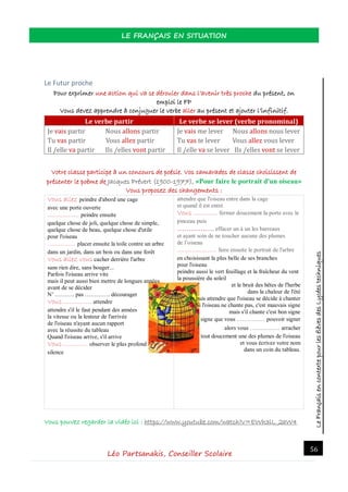 LeFrançaisencontextepourlesélèvesdesLycéestechniques
LE FRANÇAIS EN SITUATION
Léo Partsanakis, Conseiller Scolaire
56
Le Futur proche
Pour exprimer une action qui va se dérouler dans l’avenir très proche du présent, on
emploi le FP
Vous devez apprendre à conjuguer le verbe aller au présent et ajouter l’infinitif.
Le verbe partir Le verbe se lever (verbe pronominal)
Je vais partir Nous allons partir
Tu vas partir Vous allez partir
Il /elle va partir Ils /elles vont partir
Je vais me lever Nous allons nous lever
Tu vas te lever Vous allez vous lever
Il /elle va se lever Ils /elles vont se lever
Votre classe participe à un concours de poésie. Vos camarades de classe choisissent de
présenter le poème de Jacques Prévert (1900-1977), «Pour faire le portrait d'un oiseau»
Vous proposez des changements :
Vous allez peindre d'abord une cage
avec une porte ouverte
…………….. peindre ensuite
quelque chose de joli, quelque chose de simple,
quelque chose de beau, quelque chose d'utile
pour l'oiseau
…………… placer ensuite la toile contre un arbre
dans un jardin, dans un bois ou dans une forêt
Vous allez vous cacher derrière l'arbre
sans rien dire, sans bouger...
Parfois l'oiseau arrive vite
mais il peut aussi bien mettre de longues années
avant de se décider
N’ ………. pas …………. décourager
Vous …………… attendre
attendre s'il le faut pendant des années
la vitesse ou la lenteur de l'arrivée
de l'oiseau n'ayant aucun rapport
avec la réussite du tableau
Quand l'oiseau arrive, s'il arrive
Vous …………. observer le plus profond
silence
attendre que l'oiseau entre dans la cage
et quand il est entré
Vous …………. fermer doucement la porte avec le
pinceau puis
……………. effacer un à un les barreaux
et ayant soin de ne toucher aucune des plumes
de l’oiseau
………………… faire ensuite le portrait de l'arbre
en choisissant la plus belle de ses branches
pour l'oiseau
peindre aussi le vert feuillage et la fraîcheur du vent
la poussière du soleil
et le bruit des bêtes de l'herbe
dans la chaleur de l'été
et puis attendre que l'oiseau se décide à chanter
Si l'oiseau ne chante pas, c'est mauvais signe
mais s'il chante c'est bon signe
signe que vous …………… pouvoir signer
alors vous ……………. arracher
tout doucement une des plumes de l'oiseau
et vous écrivez votre nom
dans un coin du tableau.
Vous pouvez regarder la vidéo ici : https://www.youtube.com/watch?v=EWh3lL_2aW4
 