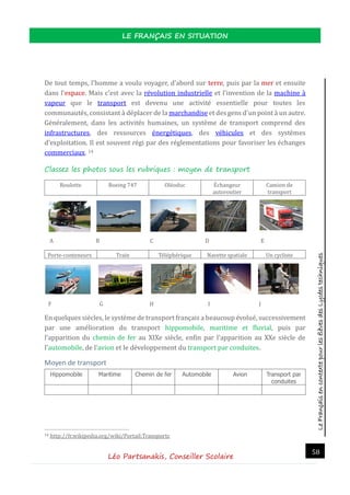 LeFrançaisencontextepourlesélèvesdesLycéestechniques
LE FRANÇAIS EN SITUATION
Léo Partsanakis, Conseiller Scolaire
58
De tout temps, l'homme a voulu voyager, d'abord sur terre, puis par la mer et ensuite
dans l'espace. Mais c'est avec la revolution industrielle et l'invention de la machine a
vapeur que le transport est devenu une activite essentielle pour toutes les
communautes, consistant a deplacer de la marchandise et des gens d'un point a un autre.
Generalement, dans les activites humaines, un systeme de transport comprend des
infrastructures, des ressources energetiques, des vehicules et des systemes
d'exploitation. Il est souvent regi par des reglementations pour favoriser les echanges
commerciaux. 14
Classez les photos sous les rubriques : moyen de transport
Roulotte Boeing 747 Oleoduc Echangeur
autoroutier
Camion de
transport
A B C D E
Porte-conteneurs Train Telepherique Navette spatiale Un cycliste
F G H I J
En quelques siecles, le systeme de transport français a beaucoup evolue, successivement
par une amelioration du transport hippomobile, maritime et fluvial, puis par
l'apparition du chemin de fer au XIXe siecle, enfin par l'apparition au XXe siecle de
l'automobile, de l'avion et le developpement du transport par conduites.
Moyen de transport
Hippomobile Maritime Chemin de fer Automobile Avion Transport par
conduites
14 http://fr.wikipedia.org/wiki/Portail:Transports
 