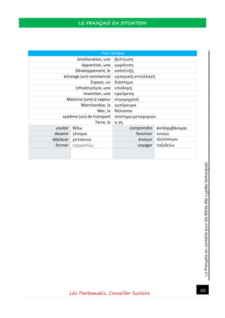 LeFrançaisencontextepourlesélèvesdesLycéestechniques
LE FRANÇAIS EN SITUATION
Léo Partsanakis, Conseiller Scolaire
60
Mon lexique
Amélioration, une βελτίωση
Apparition, une εμφάνιση
Développement, le ανάπτυξη
échange (un) commercial εμπορική ανταλλαγή
Espace, un διάστημα
Infrastructure, une υποδομή
Invention, une εφεύρεση
Machine (une) à vapeur ατμομηχανή
Marchandise, la εμπόρευμα
Mer, la θάλασσα
système (un) de transport σύστημα μεταφορών
Terre, la η γη
vouloir θέλω comprendre αντιλαμβάνομαι
devenir γίνομαι favoriser ευνοώ
déplacer μετακινώ évoluer εξελίσσομαι
former1. σχηματιζω voyager ταξιδεύω
2.
 