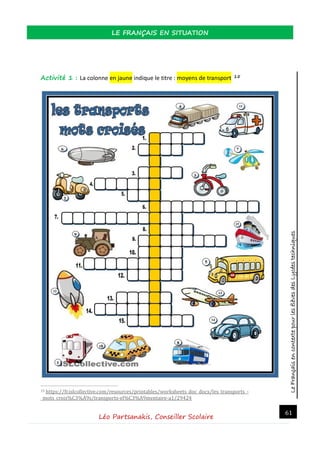 LeFrançaisencontextepourlesélèvesdesLycéestechniques
LE FRANÇAIS EN SITUATION
Léo Partsanakis, Conseiller Scolaire
61
Activité 1 : La colonne en jaune indique le titre : moyens de transport 15
15 https://fr.islcollective.com/resources/printables/worksheets_doc_docx/les_transports_-
_mots_crois%C3%A9s/transports-el%C3%A9mentaire-a1/29424
 