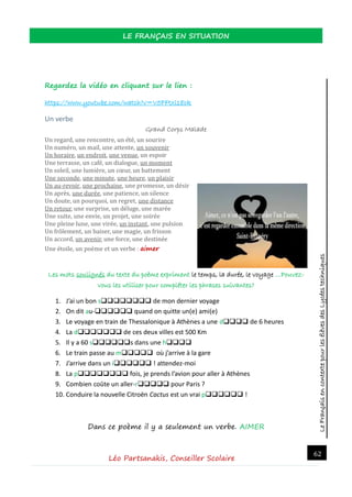 LeFrançaisencontextepourlesélèvesdesLycéestechniques
LE FRANÇAIS EN SITUATION
Léo Partsanakis, Conseiller Scolaire
62
Regardez la vidéo en cliquant sur le lien :
https://www.youtube.com/watch?v=V5FFtxl18ck
Un verbe
Grand Corps Malade
Un regard, une rencontre, un ete, un sourire
Un numero, un mail, une attente, un souvenir
Un horaire, un endroit, une venue, un espoir
Une terrasse, un cafe, un dialogue, un moment
Un soleil, une lumiere, un cœur, un battement
Une seconde, une minute, une heure, un plaisir
Un au-revoir, une prochaine, une promesse, un desir
Un apres, une duree, une patience, un silence
Un doute, un pourquoi, un regret, une distance
Un retour, une surprise, un deluge, une maree
Une suite, une envie, un projet, une soiree
Une pleine lune, une viree, un instant, une pulsion
Un frolement, un baiser, une magie, un frisson
Un accord, un avenir, une force, une destinee
Une etoile, un poeme et un verbe : aimer
Les mots soulignés du texte du poème expriment le temps, la durée, le voyage …Pouvez-
vous les utiliser pour compléter les phrases suivantes?
1. J’ai un bon s de mon dernier voyage
2. On dit au- quand on quitte un(e) ami(e)
3. Le voyage en train de Thessalonique à Athènes a une d de 6 heures
4. La d de ces deux villes est 500 Km
5. Il y a 60 ss dans une h
6. Le train passe au m où j’arrive à la gare
7. J’arrive dans un i ! attendez-moi
8. La p fois, je prends l’avion pour aller à Athènes
9. Combien coûte un aller-r pour Paris ?
10. Conduire la nouvelle Citroën Cactus est un vrai p !
Dans ce poème il y a seulement un verbe. AIMER
 