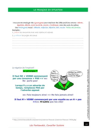 LeFrançaisencontextepourlesélèvesdesLycéestechniques
LE FRANÇAIS EN SITUATION
Léo Partsanakis, Conseiller Scolaire
63
Vous pouvez employer des synonymes pour exprimer des idées positives comme : adorer,
apprécier, désirer, avoir envie de, vouloir, s’intéresser, avec des mots du poème.
Ses antonymes aussi : détester, mépriser, déplaire, haïr, envier. Faites des phrases.
Exemples :
1. J’adore les rencontres avec mes copains et copines
2. Je déteste les projets de classe
…………………………………………………………………………………………………………………………
…………………………………………………………………………………………………………………………
…………………………………………………………………………………………………………………………
…………………………………………………………………………………………………………………………
…………………………………………………………………………………………………………………………
La négation de l’impératif :
Le principe:16
Il faut NE + VERBE commençant
par une consonne + PAS => ex:
Ne parle pas!
Lorsqu'il y a un adverbe de
temps, remplacez PAS par
l'adverbe opposé
ex: Fais toujours ainsi => Ne fais jamais ainsi!
Il faut N'+ VERBE commençant par une voyelle ou un H + pas
=>ex: N’oublie pas tes clés!
16 http://www.francaisfacile.com/exercices/exercice-francais-2/exercice-francais-17836.php
 