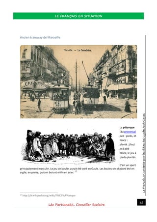 LeFrançaisencontextepourlesélèvesdesLycéestechniques
LE FRANÇAIS EN SITUATION
Léo Partsanakis, Conseiller Scolaire
65
Ancien tramway de Marseille
La pétanque
(du provençal
pèd : pieds, et
tanca :
planté ; (lou)
jo à pèd-
tanca, le jeu à
pieds-plantés.
C'est un sport
principalement masculin. Le jeu de boules aurait été créé en Gaule. Les boules ont d'abord été en
argile, en pierre, puis en bois et enfin en acier. 17
17 http://fr.wikipedia.org/wiki/P%C3%A9tanque
 