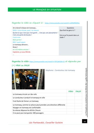 LeFrançaisencontextepourlesélèvesdesLycéestechniques
LE FRANÇAIS EN SITUATION
Léo Partsanakis, Conseiller Scolaire
66
Regardez la vidéo en cliquant ici : https://www.youtube.com/watch?v=x0PhfNNZN4c
On entend le klaxon de tramway…
Ohhh ! Une minute, quoi ! Je mesure
Qu’est-ce que c’est que c’est gentil … c’est pas une plaisanterie !
c’est une partie de boules !
Il est à moi
Alors je tire !
Ohh ! quel coquin
Le tramway démarre…
Bravo !
et à 25 mètres encore !
Capitaine, je vous félicite.
…
Questions
Que font les gens ici ?
Est-ce qu’ils jouent dans un
stade ?
Regardez la vidéo https://www.youtube.com/watch?v=5N7pKCQlw1U et répondez par
() VRAI ou FAUX
Stéphane : Conducteur de tramway
VRAI FAUX
Le tramway circule sur des rails
Le conducteur conduit le tramway en ville
Il est facile de freiner un tramway
Le tramway, comme la voiture peut prendre une direction différente
Voyager en tramway est confortable
Sa vitesse dépasse les 60 Km /heure
Il ne peut pas transporter 200 passagers
 