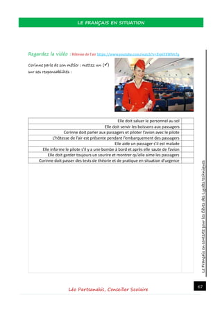 LeFrançaisencontextepourlesélèvesdesLycéestechniques
LE FRANÇAIS EN SITUATION
Léo Partsanakis, Conseiller Scolaire
67
Regardez la vidéo : Hotesse de l’air https://www.youtube.com/watch?v=Xvj6YXWV67g
Corinne parle de son métier : mettez un ()
sur ses responsabilités :
Elle doit saluer le personnel au sol
Elle doit servir les boissons aux passagers
Corinne doit parler aux passagers et piloter l’avion avec le pilote
L’hôtesse de l’air est présente pendant l’embarquement des passagers
Elle aide un passager s’il est malade
Elle informe le pilote s’il y a une bombe à bord et après elle saute de l’avion
Elle doit garder toujours un sourire et montrer qu’elle aime les passagers
Corinne doit passer des tests de théorie et de pratique en situation d’urgence
 