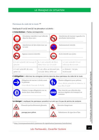 LeFrançaisencontextepourlesélèvesdesLycéestechniques
LE FRANÇAIS EN SITUATION
Léo Partsanakis, Conseiller Scolaire
69
Panneaux du code de la route 18
Expliquez à un(e) ami(e) les panneaux suivants :
L’interdiction : Faites correspondre
Circulation interdite a tout vehicule
dans les deux sens :
………………………………………………….
Interdiction de tourner a gauche a la
prochaine intersection
………………………………………………….
Interdiction de faire demi-tour sur
la route
………………………………………………….
Stationnement interdit
………………………………………………….
Signaux sonores interdits
………………………………………………….
Acces interdit aux cycles
………………………………………………….
1 Il est interdit de tourner à
gauche
2. Il est interdit de faire
demi-tour sur la route
3 Il est interdit à tout
véhicule de circuler …
4 Il est interdit de vous
garer ici
5 Les vélos ne doivent pas
circuler dans cette rue
6 Silence ! Ne pas
Klaxonner
L’obligation : réécrivez les consignes comme dans les deux panneaux du code de la route
Obligation de tourner a droite avant
le panneau.
Vous devez tourner à droite
Chemin obligatoire pour pietons
Vous devez prendre ce chemin, si
vous êtes à pied
Chaïnes a neige obligatoires sur au
moins deux roues motrices
………………………………………………….
Voie reservee aux vehicules des
services reguliers de transport en
commun
………………………………………………….
Le danger : expliquez les panneaux suivants à un ami qui n’a pas de permis de conduire
Chaussee particulierement glissante Descente dangereuse
passage pour piéton Ralentisseur de type dos-d'ane
18 http://www.passetoncode.fr/panneaux-de-signalisation/panneaux/interdiction/
 